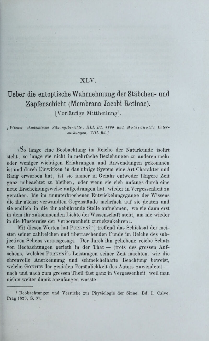 Ueber die entoptische Wahrnehmung der Stäbchen- und Zapfenschicht (Membrana Jacobi Retinae). [Vorläufige Mittheilung]. [Wiener akademische Sitzungsberichte, XLI. Bd. 1860 und Moleschott’s Unter- suchungen, VIII. Bd.] »So lange eine Beobachtung im Reiche der Naturkunde isolirt steht, so lange sie nicht in mehrfache Beziehungen zu anderen mehr oder weniger wichtigen Erfahrungen und Anwendungen gekommen ist und durch Einwirken in das übrige System eine Art Charakter und Rang erworben hat, ist sie immer in Gefahr entweder längere Zeit ganz unbeachtet zu bleiben, oder wenn sie sich anfangs durch eine neue Erscheinungsweise aufgedrungen hat, wieder in Vergessenheit zu gerathen, bis im ununterbrochenen Entwickelungsgange des Wissens die ihr nächst verwandten Gegenstände mehrfach auf sie deixten und sie endlich in die ihr gebührende Stelle aufnehmen, wo sie dann erst in dem ihr zukommenden Lichte der Wissenschaft steht, um nie wieder in die Finsterniss der Verborgenheit zurückzukehren«. Mit diesen Worten hat Purkyne r) treffend das Schicksal der mei- sten seiner zahlreichen und überraschenden Funde im Reiche des sub- jectiven Sehens vorausgesagt. Der durch ihn gehobene reiche Schatz von Beobachtungen gerieth in der That — (trotz des grossen Auf- sehens, welches Purkyne’s Leistungen seiner Zeit machten, wie die ehrenvolle Anerkennung und schmeichelhafte Beachtung beweist, welche Goethe der genialen Persönlichkeit des Autors zuwendete) — nach und nach zum grossen Theil fast ganz in Vergessenheit weil man nichts weiter damit anzufangen wusste. 1 Beobachtungen und Versuche zur Physiologie der Sinne. Bd. I. Calve, Prag 1823, S. 37.