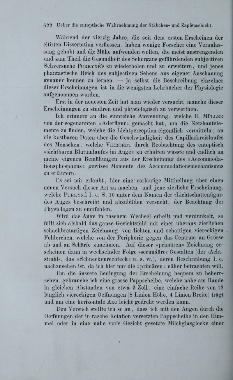 Während der vierzig Jahre, die seit dem ersten Erscheinen der citirten Dissertation verflossen, haben wenige Forscher eine Veranlas- sung gehabt und die Mühe aufwenden wollen, die meist anstrengenden und zum Theil die Gesundheit des Sehorgans gefährdenden subjectiven Sehversuche Purkynes zu wiederholen und zu erweitern, und jenes phantastische Reich des subjectiven Sehens aus eigener Anschauung genauer kennen zu lernen; — ja selbst die Beschreibung einzelner dieser Erscheinungen ist in die wenigsten Lehrbücher der Physiologie aufgenommen worden. Erst in der neuesten Zeit hat man wieder versucht, manche dieser Erscheinungen zu studiren und physiologisch zu verwerthen. Ich erinnere an die sinnreiche Anwendung, welche H. Müller von der sogenannten »Aderfigur« gemacht hat, um die Netzhautele- mente zu finden, welche die Lichtperception eigentlich vermitteln: an die kostbaren Daten über die Geschwindigkeit des Capillarkreislaufes des Menschen, welche Vierordt durch Beobachtung des entoptisch »sichtbaren Blutumlaufes im Auge« zu erhalten wusste und endlich an meine eigenen Bemühungen aus der Erscheinung des »Accommoda- tionsphosphens« gewisse Momente des Accommodationsmechanismus zu erläutern. Es sei mir erlaubt, hier eine vorläufige Mittheilung über einen neuen Versuch dieser Art zu machen, und jene zierliche Erscheinung, welche Purkyne 1. c. S. 10 unter dem Namen der »Lichtschattenfigur« des Auges beschreibt und abzubilden versucht, der Beachtung der Physiologen zu empfehlen. Wird das Auge in raschem Wechsel erhellt und verdunkelt, so füllt sich alsbald das ganze Gesichtsfeld mit einer überaus zierlichen schachbretartigen Zeichnung von lichten und schattigen viereckigen Felderchen, welche von der Peripherie gegen das Centrum an Grösse al) und an Schärfe zunehmen. Auf dieser »primären« Zeichnung er- scheinen dann in wechselnder Folge »secundäre« Gestalten der »Acht- strahl«, das »Schneckenrechteck« u. s. w.), deren Beschreibung 1. c. nachzusehen ist, da ich hier nur die »primären« näher betrachten will. Um die äussere Bedingung der Erscheinung bequem zu beherr- schen, gebrauche ich eine grosse Pappscheibe, welche nahe am Rande in gleichen Abständen von etwa 3 Zoll. eine einfache Reihe von 12 länglich viereckigen Oeffnungen 8 Linien Höhe, 4 Linien Breite) trägt und um eine horizontale Axe leicht gedreht werden kann. Den Versuch stellte ich so an, dass ich mit den Augen durch die Oeffnungen der in rasche Rotation versetzten Pappscheibe in den Him- mel oder in eine nahe vor's Gesicht gesetzte Milchglasglocke einer