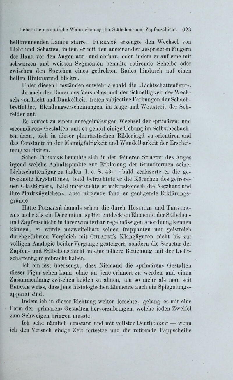 hellbrennenden Lampe starre. Purkyne erzeugte den Wechsel von Licht und Schatten, indem er mit den auseinander gespreizten Fingern der Hand vor den Augen auf- und abfulir. oder indem er auf eine mit schwarzen und weissen Segmenten bemalte rotirende Scheibe oder zwischen den Speichen eines gedrehten Rades hindurch auf einen hellen Hintergrund blickte. Unter diesen Umständen entsteht alsbald die »Lichtschattenfigur«. Je nach der Dauer des Versuches und der Schnelligkeit des Wech- sels von Licht und Dunkelheit, treten subjective Färbungen der Schach- bretfelder, Blendungserscheinungen im Auge und Wettstreit der Seh- felder auf. Es kommt zu einem unregelmässigen Wechsel der »primären« und »secundären« Gestalten und es gehört einige Uebung im Selbstbeobach- ten dazu, sich in dieser phantastischen Bilderjagd zu orientiren und das Constante in der Mannigfaltigkeit und Wandelbarkeit der Erschei- nung zu fixiren. Schon Purkyne bemühte sich in der feineren Structur des Auges irgend welche Anhaltspunkte zur Erklärung der Grundformen seiner Lichtschattenfigur zu finden 1. c. S. 43 : »bald zerfaserte er die ge- trocknete Krystalllinse, bald betrachtete er die Körnchen des gefrore- nen Glaskörpers, bald untersuchte er mikroskopisch die Netzhaut und ihre Markkügelchen«, aber nirgends fand er genügende Erklärungs- gründe. Hätte Purkyne damals schon die durch Huschke und Trevira- nus mehr als ein Decennium später entdeckten Elemente derStäbchen- und Zapfenschicht in ihrer wunderbar regelmässigen Anordnungkennen können, er würde unzweifelhaft seinen frappanten und geistreich durch geführten Vergleich mit Chladni's Klangfiguren nicht bis zur völligen Analogie beider Vorgänge gesteigert, sondern die Structur der Zapfen- und Stäbchenschicht in eine nähere Beziehung mit der Liclit- schattenfigur gebracht haben. Ich bin fest überzeugt, dass Niemand die »primären« Gestalten dieser Figur sehen kann, ohne an jene erinnert zu werden und einen Zusammenhang zwischen beiden zu ahnen, um so mehr als man seit Brücke weiss, dass jene histologischen Elemente auch ein Spiegelungs- apparat sind. Indem ich in dieser Richtung weiter forschte, gelang es mir eine Form der »primären« Gestalten hervorzubringen, welche jeden Zweifel zum Schweigen bringen musste. Ich sehe nämlich constant und mit vollster Deutlichkeit — wenn ich den Versuch einige Zeit fortsetze und die rotirende Pappscheibe