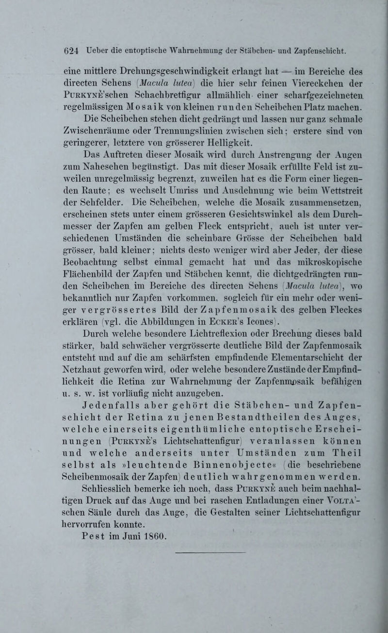 eine mittlere Drehungsgesckwindigkeit erlangt liat — im Bereiche cles directen Sehens [Macula lutea) die hier sehr feinen Viereckchen der PuRKYNE’schen Sckachbretfigur allmählich einer scharfgezeichneten regelmässigen Mosaik von kleinen runden Scheibchen Platz machen. Die Scheibchen stehen dicht gedrängt und lassen nur ganz schmale Zwischenräume oder Trennungslinien zwischen sich; erstere sind von geringerer, letztere von grösserer Helligkeit. Das Auftreten dieser Mosaik wird durch Anstrengung der Augen zum Nahesehen begünstigt. Das mit dieser Mosaik erfüllte Feld ist zu- weilen unregelmässig begrenzt, zuweilen hat es die Form einer liegen- den Baute; es wechselt Umriss und Ausdehnung wie beim Wettstreit der Sehfelder. Die Scheibchen, welche die Mosaik zusammensetzen, erscheinen stets unter einem grösseren Gesichtswinkel als dem Durch- messer der Zapfen am gelben Fleck entspricht, auch ist unter ver- schiedenen Umständen die scheinbare Grösse der Scheibchen bald grösser, bald kleiner; nichts desto weniger wird aber Jeder, der diese Beobachtung selbst einmal gemacht hat und das mikroskopische Flächenhild der Zapfen und Stäbchen kennt, die dichtgedrängten run- den Scheibchen im Bereiche des directen Sehens Macula lutea , wo bekanntlich nur Zapfen Vorkommen, sogleich für ein mehr oder weni- ger vergrössertes Bild der Zapfeninosaik des gelben Fleckes erklären (vgl. die Abbildungen in Ecker’s Icones . Durch welche besondere Lichtreflexion oder Brechung dieses bald stärker, bald schwächer vergrösserte deutliche Bild der Zapfenmosaik entsteht und auf die am schärfsten empfindende Elementarschicht der Netzhaut geworfen wird, oder welche besondere Zustände der Empfind- lichkeit die Retina zur Wahrnehmung der Zapfenmosaik befähigen u. s. w. ist vorläufig nicht anzugeben. Jedenfalls aber gehört die Stäbchen- und Zapfen- schickt der Retina zu jenenBestandtkeilen des Auges, welche einerseits eigentkUmlicke entoptische Erschei- nungen (Purkyne’s Lichtschattenfigur) veranlassen können und welche anderseits unter Umständen zum Theil selbst als »leuchtende Binnenobjecte« die beschriebene Scheibenmosaik der Zapfen) deutlich wahrgenommen werden. Schliesslich bemerke ich noch, dass Purkyxe auch beim nachhal- tigen Druck auf das Auge und bei raschen Entladungen einer Volta'- schen Säule durch das Auge, die Gestalten seiner Lichtschattenfigur hervorrufen konnte. Pest im Juni 1860.