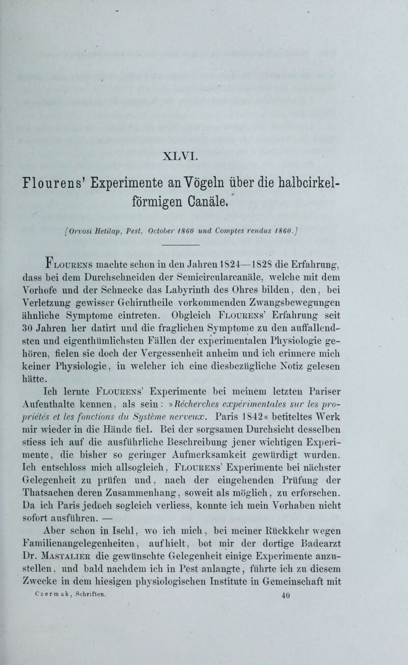 Flourens’ Experimente an Vögeln über die halbcirkel- förmigen Canäle, [Orvosi Hetilap, Pest, October 1860 und Comptes rendus 1860.] Flourens machte schon in den Jahren 1824—182S die Erfahrung, dass bei dem Durchschneiden der Semicircularcanäle, welche mit dem Vorhofe und der Schnecke das Labyrinth des Ohres bilden, den, bei Verletzung gewisser Gehirntheile vorkommenden Zwangsbewegungen ähnliche Symptome eintreten. Obgleich Flourens’ Erfahrung seit 30 Jahren her datirt und die fraglichen Symptome zu den auffallend- sten und eigenthiimlichsten Fällen der experimentalen Physiologie ge- hören, fielen sie doch der Vergessenheit anheim und ich erinnere mich keiner Physiologie, in welcher ich eine diesbezügliche Notiz gelesen hätte. Ich lernte Flourens’ Experimente bei meinem letzten Pariser Aufenthalte kennen, als sein : » Recherches experimentales sur les pro- prietes et les fonctions du Systeme nerveux. Paris 1842« betiteltes Werk mir wieder in die Hände fiel. Bei der sorgsamen Durchsicht desselben stiess ich auf die ausführliche Beschreibung jener wichtigen Experi- mente, die bisher so geringer Aufmerksamkeit gewürdigt wurden. Ich entschloss mich allsogleich, Flourens’ Experimente bei nächster Gelegenheit zu prüfen und, nach der eingehenden Prüfung der Thatsachen deren Zusammenhang, soweit als möglich, zu erforschen. Da ich Paris jedoch sogleich verliess, konnte ich mein Vorhaben nicht sofort ausführen. — Aber schon in Ischl, wo ich mich , bei meiner Rückkehr wegen Familienangelegenheiten, auf hielt, bot mir der dortige Badearzt Dr. Mastalier die gewünschte Gelegenheit einige Experimente anzu- stellen , und bald nachdem ich in Pest anlangte, führte ich zu diesem Zwecke in dem hiesigen physiologischen Institute in Gemeinschaft mit Cxermak, Schriften. 40