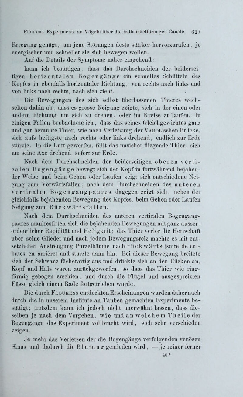 Erregung genügt, um jene Störungen desto stärker her vorzurufen, je energischer und schneller sie sich bewegen wollen. Auf die Details der Symptome näher eingehend : kann ich bestätigen, dass das Durchschneiden der beidersei- tigen horizontalen Bogengänge ein schnelles Schütteln des Kopfes in ebenfalls horizontaler Dichtung, von rechts nach links und von links nach rechts, nach sich zieht. Die Bewegungen des sich selbst überlassenen Thieres wech- selten dahin ab, dass es grosse Neigung zeigte, sich in der einen oder andern Richtung um sich zu drehen, oder im Kreise zu laufen. In einigen Fällen beobachtete ich, dass das seines Gleichgewichtes ganz und gar beraubte Thier, wie nach Verletzung der VAUOL’schen Brücke, sich aufs heftigste nach rechts oder links drehend, endlich zur Erde stürzte. In die Luft geworfen, fällt das unsicher biegende Thier, sich um seine Axe drehend, sofort zur Erde. Nach dem Durchschneiden der beiderseitigen oberen verti- calen Bogengänge bewegt sich der Kopf in fortwährend bejahen- der Weise und beim Gehen oder Laufen zeigt sich entschiedene Nei- gung zum Vorwärtsfallen; nach dem Durchschneiden des unteren verticalen Bogengang paar es dagegen zeigt sich, neben der gleichfalls bejahenden Bewegung des Kopfes, beim Gehen oder Laufen Neigung zum R ü ck wärt s fa 11 en. Nach dem Durchschneiden des unteren verticalen Bogengang- paares manifestirten sich die bejahenden Bewegungen mit ganz ausser- ordentlicher Rapidität und Heftigkeit: das Thier verlor die Herrschaft über seine Glieder und nach jedem Bewegungsreiz machte es mit ent- setzlicher Anstrengung Purzelbäume nach rückwärts (suite de cul- butes en andere und stürzte dann hin. Bei dieser Bewegung breitete sich der Schwanz fächerartig aus und drückte sich an den Rücken an, Kopf und Hals waren zurückgeworfen, so dass das Thier wie ring- förmig gebogen erschien, und durch die Flügel und ausgespreizten Füsse gleich einem Rade fortgetrieben wurde. Die durch Flourens entdeckten Erscheinungen wurden daher auch durch die in unserem Institute an Tauben gemachten Experimente be- stätigt; trotzdem kann ich jedoch nicht unerwähnt lassen, dass die- selben je nach dem Vorgehen, wie und an welchem Theile der Bogengänge das Experiment vollbracht wird, sich sehr verschieden zeigen. Je mehr das Verletzen der die Bogengänge verfolgenden venösen Sinus und dadurch die Blutung gemieden wird, —je reiner ferner 4ü*