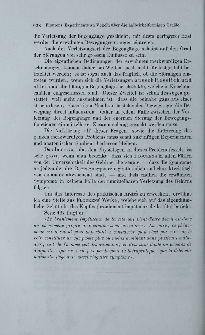 die Verletzung der Bogengänge geschieht, mit desto geringerer Hast werden die erwähnten Bewegungsstörungen eintreten. Auch der Verletzungsort der Bogengänge scheint auf den Grad der Störungen von sehr grossem Einflüsse zu sein. Die eigentlichen Bedingungen der erwähnten merkwürdigen Er- scheinungen können daher bei Weitem noch nicht für festgestellt be- trachtet werden; es ist sogar auch das fraglich, ob die Störungen ein- treten würden, wenn sich die Verletzungen ausschliesslich und allein auf die häutigen Bogengänge beschränkte, welche in Knochen- canälen eingeschlossen sind. Dieser Zweifel ist schon deswegen ge- stattet, weil nicht anzunehmen ist, dass die beinahe ganz aus einer structurlosen, glasartigen Membran bestehenden Bogengänge die Be- wegung direct influenziren, daher in jedem Falle zwischen der Ver- letzung der Bogengänge und der enormen Störung der Bewegungs- functionen ein mittelbarer Zusammenhang gesucht werden muss. Die Aufklärung all’ dieser Fragen, sowie die Erörterung des ganzen merkwürdigen Problems muss somit zukünftigen Experimenten und anatomischen Studien überlassen bleiben. Das Interesse, das den Physiologen an dieses Problem fesselt, ist sehr gross, wenn man bedenkt, dass sich Flourens in allen Fällen von der Unversehrtheit des Gehirns überzeugte. — dass die Symptome an jedem der drei Bogengangpaare eigenthtunlich und charakteristisch von einander abweichend sind, — und daäs endlich die erwähnten Symptome in keinem Falle der unmittelbaren Verletzung des Gehirns folgten. Um das Interesse des praktischen Arztes zu erwecken. erwähne ich eine Stelle aus Flourens1 Werke, welche sich auf das eigenthüm- liehe Schütteln des Kopfes (branlement impetueux de la tete bezieht. Seite 467 fragt er : »Le branlement impetueux de la tete qui vient d’&tre decrit est donc un phenomene propre aux canaux semi-circulaires. En outre, ce pheno- mene est d’autant plus important ä considerer qu'il n'est pas rare de le voir constituer un symptöme plus ou moins dominant dans plusieurs mala- dies , soit de l'homme soit des animaux ; et c'esl sans doute un progres de diagnostic, qui ne sera pas perdu pour la therapeutique, que la determi- nation du siege d’un aussi singulier symptöme«.