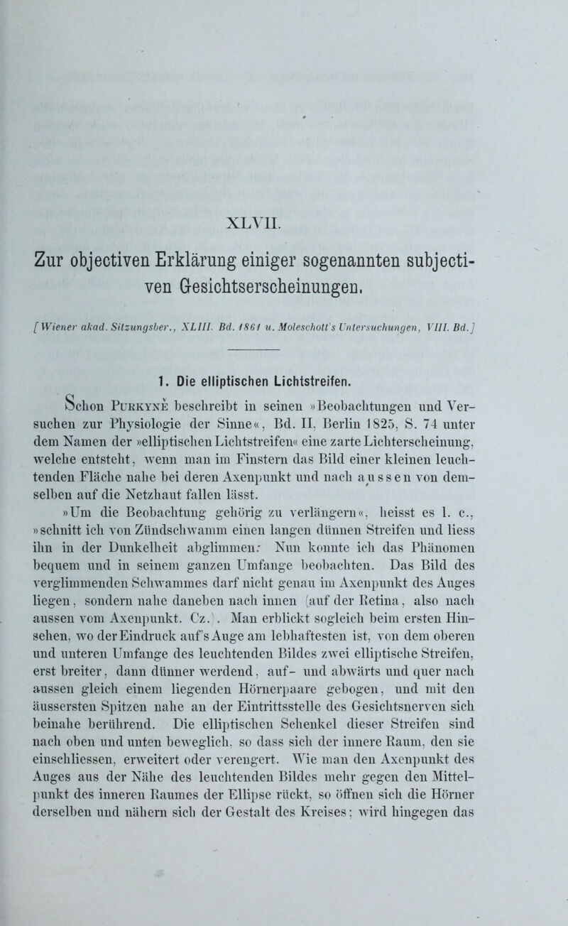 XL VII. Zur objectiven Erklärung einiger sogenannten subjecti- ven Gesicbtserscheinungen, [Wiener akad. Silzungsber., XLIII. Bd. 1861 u. Moleschott' s Untersuchungen, VIII. Bd.] 1. Die elliptischen Lichtstreifen. Schon Pukkyne beschreibt in seinen »Beobachtungen und Ver- suchen zur Physiologie der Sinne«, Bd. II, Berlin 1825, S. 74 unter dem Namen der »elliptischen Lichtstreifen« eine zarte Lichterscheimmg, welche entsteht, wenn man im Finstern das Bild einer kleinen leuch- tenden Fläche nahe bei deren Axenpunkt und nach aussen von dem- selben auf die Netzhaut fallen lässt. »Um die Beobachtung gehörig zu verlängern«, heisst es 1. c., »schnitt ich von Zündschwamm einen langen dünnen Streifen und liess ihn in der Dunkelheit abglimmen: Nun konnte ich das Phänomen bequem und in seinem ganzen Umfange beobachten. Das Bild des verglimmenden Schwammes darf nicht genau im Axenpunkt des Auges liegen, sondern nahe daneben nach innen (auf der Retina, also nach aussen vom Axenpunkt. Cz. . Man erblickt sogleich beim ersten Hin- sehen, wo der Eindruck aufs Auge am lebhaftesten ist, von dem oberen und unteren Umfange des leuchtenden Bildes zwei elliptische Streifen, erst breiter, dann dünner werdend, auf- und abwärts und quer nach aussen gleich einem liegenden Hörnerpaare gebogen, und mit den äussersten Spitzen nahe an der Eintrittsstelle des Gesichtsnerven sich beinahe berührend. Die elliptischen Schenkel dieser Streifen sind nach oben und unten beweglich, so dass sich der innere Raum, den sie einschliessen, erweitert oder verengert. Wie man den Axenpunkt des Auges aus der Nähe des leuchtenden Bildes mehr gegen den Mittel- punkt des inneren Raumes der Ellipse rückt, so öffnen sich die Hörner derselben und nähern sich der Gestalt des Kreises; wird hingegen das