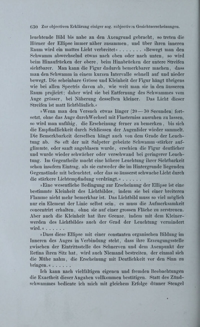 leuchtende Bild bis nahe an den Axengrund gebracht, so treten die Hörner der Ellipse immer näher zusammen, und über ihren inneren Raum wird ein mattes Licht verbreitet« »Bewegt man den Schwamm abwechselnd etwas nach oben oder nach unten, so wird beim Hinaufrücken der obere, beim Hinabrücken der untere Streifen sichtbarer. Man kann die Figur dadurch bemerkbarer machen, dass man den Schwamm in einem kurzen Intervalle schnell auf und nieder bewegt. Die scheinbare Grösse und Kleinheit der Figur hängt übrigens wie bei allen Spectris davon ab, wie weit man sie in den äusseren Raum projicirt; daher wird sie bei Entfernung des Schwammes vom Auge grösser, bei Näherung desselben kleiner. Das Licht dieser Streifen ist matt lichtbläulich.« »Wenn man den Versuch etwas länger (20 — 30 Secunden fort- setzt, ohne das Auge durchWechsel mit Finsterniss ausruhen zu lassen, so wird man unfähig, die Erscheinung ferner zu bemerken , bis sich die Empfindlichkeit durch Schliessen der Augenlider wieder sammelt. Die Bemerkbarkeit derselben hängt auch von dem Grade der Leueh- tung ab. So oft der mit Salpeter gebeizte Schwamm «stärker auf- glimmte, oder sanft angehlasen wurde, erschien die Figur deutlicher und wurde wieder schwächer oder verschwand bei geringerer Leuch- tung. Im Gegentheile macht eine höhere Leuchtung ihrer Sichtbarkeit schon insofern Eintrag, als sie entweder die im Hintergründe liegenden Gegenstände mit beleuchtet, oder das so äusserst schwache Licht durch die stärkere Lichtempfindung verdrängt.« »Eine wesentliche Bedingung zur Erscheinung der Ellipse ist eine bestimmte Kleinheit des Lichtbildes, indem sie bei einer breiteren Flamme nicht mehr bemerkbar ist. Das Lichtbild muss so viel möglich nur ein Element der Linie selbst sein, es muss die Aufmerksamkeit coneentrirt erhalten, ohne sie auf einer grossen Fläche zu zerstreuen. Aber auch die Kleinheit hat ihre Grenze, indem mit dem Kleiner- werden des Lichtbildes auch der Grad der Leuchtung vermindert wird.« »Dass diese Ellipse mit einer constanten organischen Bildung im Inneren des Auges in Verbindung steht, dass ihre Erzengungsstelle zwischen der Eintrittsstelle des Sehnerven und dem Axenpunkt der Retina ihren Sitz hat, wird auch Niemand bestreiten, der einmal sich die Mühe nahm, die Erscheinung mit Deutlichkeit vor den Sinn zu bringen.« Ich kann nach vielfältigen eigenen und fremden Beobachtungen die Exactheit dieser Angaben vollkommen bestätigen. Statt des Zünd- schwammes bediente ich mich mit gleichem Erfolge dünner Stengel