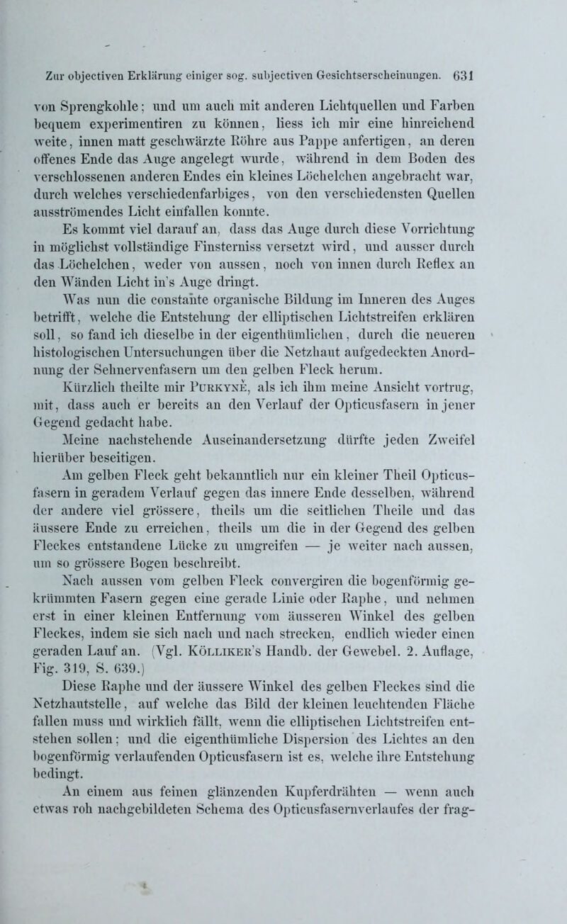 von Sprengkohle; und um auch mit anderen Lichtquellen und Farben bequem experimentiren zu können, liess ich mir eine hinreichend weite, innen matt geschwärzte Röhre aus Pappe anfertigen, an deren offenes Ende das Auge angelegt wurde, während in dem Boden des verschlossenen anderen Endes ein kleines Löchelchen angebracht war, durch welches verschiedenfarbiges, von den verschiedensten Quellen ausströmendes Licht einfallen konnte. Es kommt viel darauf an, dass das Auge durch diese Vorrichtung in möglichst vollständige Finsterniss versetzt wird, und ausser durch das Löchelchen, weder von aussen, noch von innen durch Reflex an den Wänden Licht ins Auge dringt. Was nun die constahte organische Bildung im Inneren des Auges betrifft, welche die Entstehung der elliptischen Lichtstreifen erklären soll, so fand ich dieselbe in der eigentliümlichen, durch die neueren histologischen Untersuchungen über die Netzhaut aufgedeckten Anord- nung der Sehnervenfasern um den gelben Fleck herum. Kürzlich theilte mir Purkyne, als ich ihm meine Ansicht vortrug, mit, dass auch er bereits an den Verlauf der Opticusfasern in jener Gegend gedacht habe. Meine nachstehende Auseinandersetzung dürfte jeden Zweifel hierüber beseitigen. Am gelben Fleck geht bekanntlich nur ein kleiner Theil Opticus- fasern in geradem Verlauf gegen das innere Ende desselben, während der andere viel grössere, tlieils um die seitlichen Tlieile und das äussere Ende zu erreichen, tlieils um die in der Gegend des gelben Fleckes entstandene Lücke zu umgreifen — je weiter nach aussen, um so grössere Bogen beschreibt. Nach aussen vom gelben Fleck convergiren die bogenförmig ge- krümmten Fasern gegen eine gerade Linie oder Raphe, und nehmen erst in einer kleinen Entfernung vom äusseren Winkel des gelben Fleckes, indem sie sich nach und nach strecken, endlich wieder einen geraden Laufan. (Vgl. Kölliker’s Handb. der Gewebel. 2. Auflage, Fig. 319, S. 639.) Diese Raphe und der äussere Winkel des gelben Fleckes sind die Netzhautstelle, auf welche das Bild der kleinen leuchtenden Fläche fallen muss und wirklich fällt, wenn die elliptischen Lichtstreifen ent- stehen sollen; und die eigenthümlielie Dispersion des Lichtes an den bogenförmig verlaufenden Opticusfasern ist es, welche ihre Entstehung bedingt. An einem aus feinen glänzenden Kupferdrähten — wenn auch etwas roh nachgebildeten Schema des Opticusfasernverlaufes der frag-