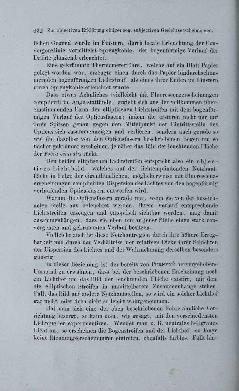 liehen Gegend wurde im Finstern, durch locale Erleuchtung der Con- vergenzliuie vermittelst Sprengkohle. der bogenförmige Verlauf der Drähte glänzend erleuchtet. Eine gekrümmte Thermometerröhre, welche auf ein Blatt Papier gelegt worden war, erzeugte einen durch das Papier hindurchschim- mernden bogenförmigen Lichtstreif, als eines ihrer Enden im Finstern durch Sprengkohle erleuchtet wurde. Dass etwas Aehnliches (vielleicht mit Fluorescenzersclieinungen complicirt) im Auge stattfinde, ergiebt sich aus der vollkommen über- einstimmenden Form der elliptischen Lichtstreifen mit dem bogenför- migen Verlauf der Opticusfasern; indem die ersteren nicht nur mit ihren Spitzen genau gegen den Mittelpunkt der Eintrittsstelle des Opticus sich zusammenneigen und verlieren. sondern auch gerade so wie die daselbst von den Opticusfasern beschriebenen Bogen um so flacher gekrümmt erscheinen, je näher das Bild der leuchtenden Fläche der Fovea centralis rückt. Den beiden elliptischen Lichtstreifen entspricht also ein objec- tives Lichtbild, welches auf der lichtempfindenden Netzhaut- fläche in Folge der eigenthiimlichen. möglicherweise mit Fluorescenz- ersclieinungen complicirten Dispersion des Lichtes von den bogenförmig verlaufenden Opticusfasern entworfen wird. Warum die Opticusfasern gerade nur, wenn sie von der bezeich- nten Stelle aus beleuchtet werden, ihrem Verlauf entsprechende Lichtstreifen erzeugen und entoptisch sichtbar werden, mag damit Zusammenhängen, dass sie eben nur an jener Stelle einen stark con- vergenten und gekrümmten Verlauf besitzen. Vielleicht auch ist diese Netzhautregion durch ihre höhere Erreg- barkeit und durch das Verhältniss der relativen Dicke ihrer Schichten der Dispersion des Lichtes und der Wahrnehmung derselben besonders günstig. In dieser Beziehung ist der bereits von Purkyne hervorgehobene Umstand zu erwähnen, dass bei der beschriebenen Erscheinung noch ein Lichthof um das Bild der leuchtenden Fläche existirt, mit dem die elliptischen Streifen in unmittelbarem Zusammenhänge stehen. Fällt das Bild auf andere Netzhautstellen, so wird ein solcher Lichthof gar nicht, oder doch nicht so leicht wahrgenommen. Hat man sich eine der oben beschriebenen Röhre ähnliche Vor- richtung besorgt, so kann man, wie gesagt, mit den verschiedensten Lichtquellen experimentiren. Wendet man z. B. neutrales hellgraues Licht an, so erscheinen die Bogenstreifen und der Lichthof, so lauge keine Blendungserscheinungen eintreten, ebenfalls farblos. Fällt hin-
