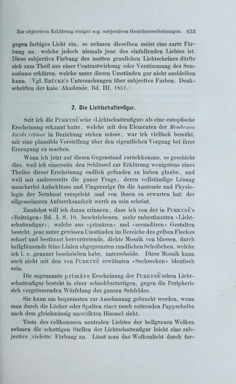 gegen farbiges Liebt ein, so nehmen dieselben meist eine zarte Fär- bung an. welche jedoch niemals jene des einfallenden Lichtes ist. Diese subjective Färbung des matten graulichen Lichtscheines dürfte sich zum Tlieil aus einer Contrastwirkung oder Verstimmung des Sen- soriums erklären, welche unter diesen Umständen gar nicht ausbleiben kann. (Vgl. Brücke’s Untersuchungen über subjective Farben. Denk- schriften der kais. Akademie, Bd. III, 1851.) 2. Die Lichtschattenfigur. Seit ich die PuKKYNE’sche »Lichtschattenfigur« als eine entoptische Erscheinung erkannt hatte, welche mit den Elementen der Membrana Jacobi retinae in Beziehung stehen müsse, war ich vielfach bemüht, mir eine plausible Vorstellung über den eigentlichen Vorgang bei ihrer Erzeugung zu machen. Wenn ich jetzt auf diesen Gegenstand zurückkomme, so geschieht dies, weil ich einerseits den Schlüssel zur Erklärung wenigstens eines Theiles dieser Erscheinung endlich gefunden zu haben glaube, und weil mir andererseits die ganze Frage, deren vollständige Lösung mancherlei Aufschlüsse und Fingerzeige für die Anatomie und Physio- logie der Netzhaut verspricht (und von ihnen zu erwarten hat) der allgemeineren Aufmerksamkeit werth zu sein scheint. Zunächst will ich daran erinnern, dass ich von der in Purkynes »Beiträgen« Bd. I, S. 10, beschriebenen, mehr unbestimmten »Licht- schattenfigur«, welche aus »primären« und »secundären« Gestalten besteht, jene unter gewissen Umständen im Bereiche des gelben Fleckes scharf und bestimmt hervortretende, dichte Mosaik von blassen, durch hellglänzende feine Linien abgegrenzten rundlichen Scheibchen, welche ich 1. c. genauer beschrieben habe, unterscheide. Diese Mosaik kann auch nicht mit den von Purkyne erwähnten »Sechsecken« identisch sein. Die sogenannte primäre Erscheinung der Purkyne’sehen Licht- schattenfigur besteht in einer scliachbretartigen, gegen die Peripherie sich vergrössernden Würfelung des ganzen Sehfeldes. Sie kann am bequemsten zur Anschauung gebracht werden, wenn man durch die Löcher oder Spalten einer rasch rotirenden Pappscheibe nach dem gleichmässig um wölkten Himmel sieht. Trotz des vollkommen neutralen Lichtes der hellgrauen Wolken nehmen die schattigen Stellen der Lichtschattenfigur leicht eine sub- jective (violette Färbung an. Lässt man das Wolkenlicht durch far-