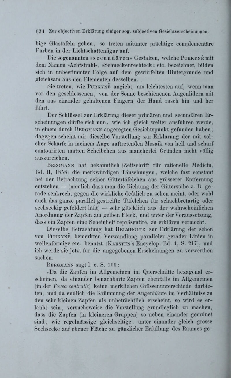 bige Glastafeln gehen, so treten mitunter prächtige complementäre Farben in der Lichtschattenfigur auf. Die sogenannten »secundären« Gestalten, welche Purkyxe mit dem Namen »Achtstrahl«, »Schneckenrechteck« etc. bezeichnet, bilden sich in unbestimmter Folge auf dem gewürfelten Hintergründe und gleichsam aus den Elementen desselben. Sie treten, wie Purkyxe angiebt, am leichtesten auf, wenn man vor den geschlossenen, von der Sonne beschienenen Augenlidern mit den aus einander gehaltenen Fingern der Hand rasch hin und her fährt. Der Schlüssel zur Erklärung dieser primären und secundären Er- scheinungen dürfte sich nun, wie ich gleich weiter ausführen werde, in einem durch Bergmaxx angeregten Gesichtspunkt gefunden haben; dagegen scheint mir dieselbe Vorstellung zur Erklärung der mit sol- cher Schärfe in meinem Auge auftretenden Mosaik von hell und scharf contourirten matten Scheibchen aus mancherlei Gründen nicht völlig auszureichen. Bergmaxx hat bekanntlich (Zeitschrift für rationelle Medicin, Bd. II. 1858) die merkwürdigen Täuschungen, welche fast constant bei der Betrachtung seiner Gittertäfelchen aus grösserer Entfernung entstehen — (nämlich dass man die Richtung der Gitterstäbe z. B. ge- rade senkrecht gegen die wirkliche deutlich zu sehen meint, oder wohl auch das ganze parallel gestreifte Täfelchen für schaclibretartig oder sechseckig gefeldert hält — sehr glücklich aus der wahrscheinlichen Anordnung der Zapfen am gelben Fleck, und unter der Voraussetzung, dass ein Zapfen eine Seheinheit repräsentire, zu erklären vermocht. Dieselbe Betrachtung hat Helmholtz zur Erklärung der schon von Purkyxe bemerkten Verwandlung paralleler gerader Linien in wellenförmige etc. benützt Karstex's Encyclop. Bd. 1, S. 217 , und ich werde sie jetzt für die angegebenen Erscheinungen zu verwerthen suchen. Bergmaxx sagt 1. c. S. 100 : »Da die Zapfen im Allgemeinen im Querschnitte hexagonal er- scheinen, da einander benachbarte Zapfen ebenfalls im Allgemeinen (in der Fovea centralis) keine merklichen Grössenunterschiede darbie- ten, und da endlieh die Krümmung der Augenhäute im Verhältniss zu den sehr kleinen Zapfen als unbeträchtlich erscheint, so wird es er- laubt sein, versuchsweise die Vorstellung grundleglich zu machen, dass die Zapfen (in kleineren Gruppen) so neben einander geordnet sind, wie regelmässige gleichseitige, unter einander gleich grosse Sechsecke auf ebener Fläche zu gänzlicher Erfüllung des Raumes ge-