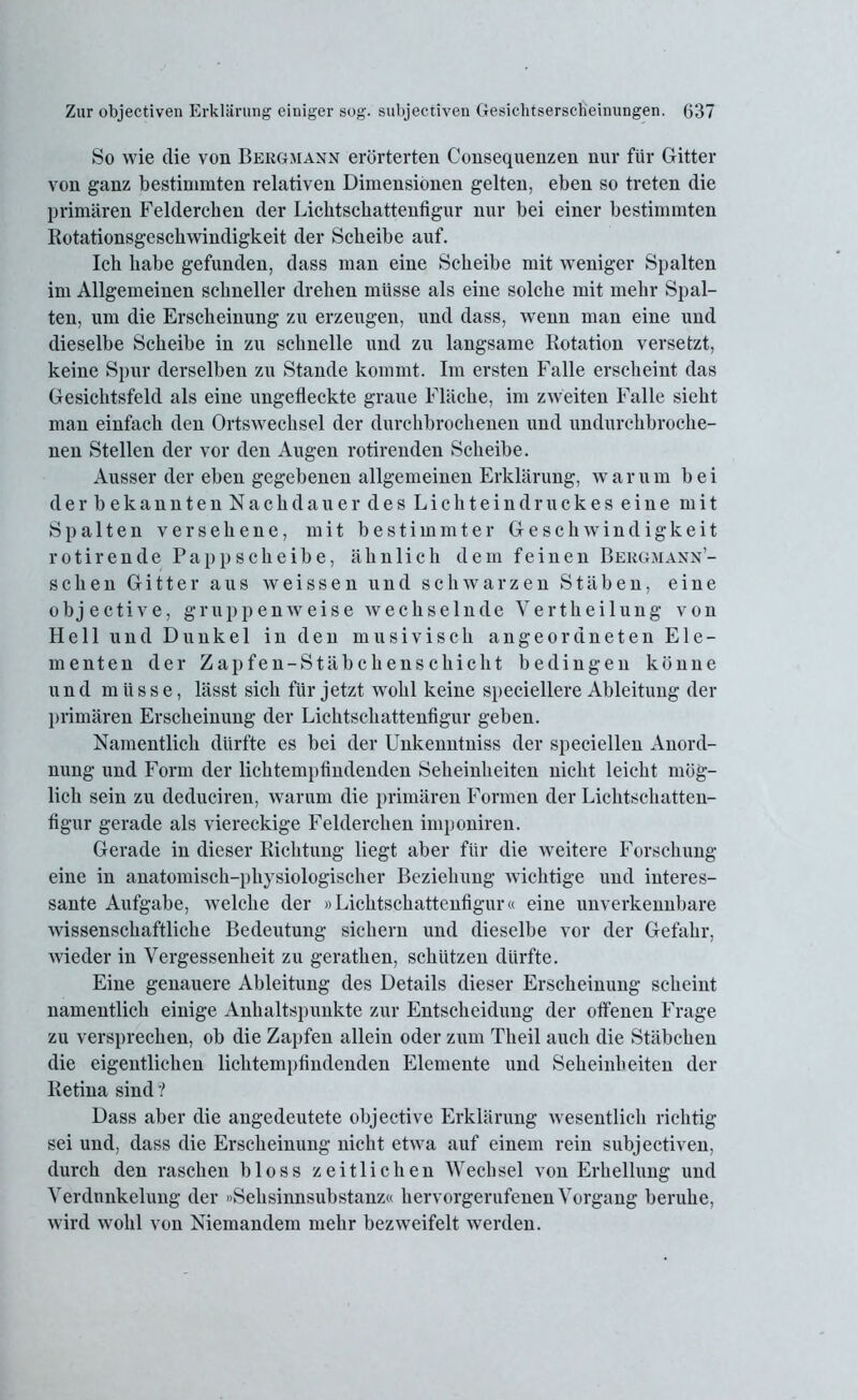 So wie die von Bergmann erörterten Consequenzen nur für Gitter von ganz bestimmten relativen Dimensionen gelten, eben so treten die primären Feldercben der Lichtschattenfigur nur bei einer bestimmten Rotationsgeschwindigkeit der Scheibe auf. Ich habe gefunden, dass man eine Scheibe mit weniger Spalten im Allgemeinen schneller drehen müsse als eine solche mit mehr Spal- ten, um die Erscheinung zu erzeugen, und dass, wenn man eine und dieselbe Scheibe in zu schnelle und zu langsame Rotation versetzt, keine Spur derselben zu Stande kommt. Im ersten Falle erscheint das Gesichtsfeld als eine ungefleckte graue Fläche, im zweiten Falle sieht man einfach den Ortswechsel der durchbrochenen und undurchbroche- nen Stellen der vor den Augen rotirenden Scheibe. Ausser der eben gegebenen allgemeinen Erklärung, w a r u m b e i derbekanntenNachdauer des Lichteindruckes eine mit Spalten versehene, mit bestimmter Geschwindigkeit rotirende Papp scheibe, ähnlich dem feinen Bergmann’- schen Gitter aus weissen und schwarzen Stäben, eine objective, gruppenweise wechselnde Yertheilung von Hell und Dunkel in den musivisch angeordneten Ele- menten der Zapfen-Stäbchenschicht bedingen könne und müsse, lässt sich für jetzt wohl keine speciellere Ableitung der primären Erscheinung der Lichtschattenfigur geben. Namentlich dürfte es bei der Unkenntniss der speciellen Anord- nung und Form der lichtempfindenden Seheinheiten nicht leicht mög- lich sein zu deduciren, warum die primären Formen der Lichtschatten- figur gerade als viereckige Felderclien imponiren. Gerade in dieser Richtung liegt aber für die weitere Forschung eine in anatomisch-physiologischer Beziehung wichtige und interes- sante Aufgabe, welche der »Lichtschattenfigur« eine unverkennbare wissenschaftliche Bedeutung sichern und dieselbe vor der Gefahr, wieder in Vergessenheit zu geratlien, schützen dürfte. Eine genauere Ableitung des Details dieser Erscheinung scheint namentlich einige Anhaltspunkte zur Entscheidung der offenen Frage zu versprechen, ob die Zapfen allein oder zum Theil auch die Stäbchen die eigentlichen lichtempfindenden Elemente und Seheinbeiten der Retina sind ? Dass aber die angedeutete objective Erklärung wesentlich richtig sei und, dass die Erscheinung nicht etwa auf einem rein subjectiven, durch den raschen bloss zeitlichen Wechsel von Erhellung und Verdunkelung der »Sehsinnsubstanz« hervorgerufenen Vorgang beruhe, wird wohl von Niemandem mehr bezweifelt werden.