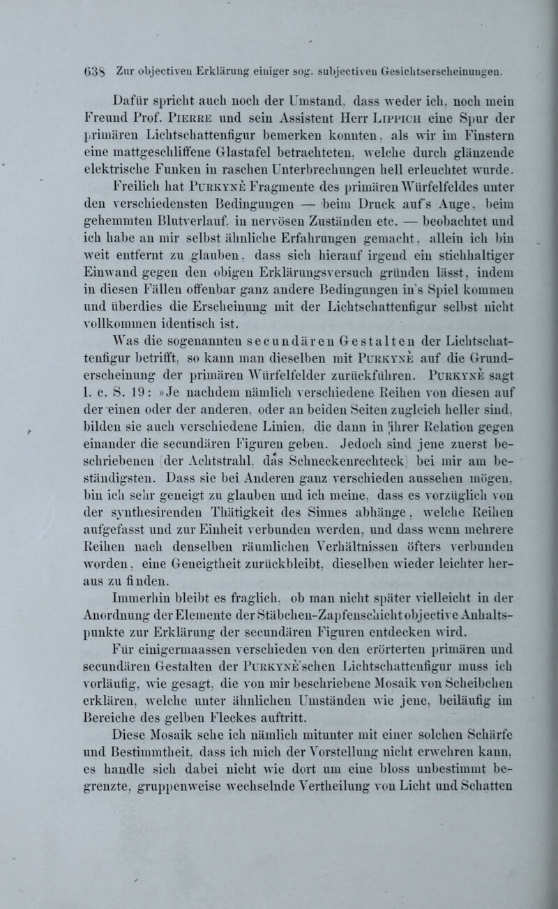 Dafür spricht auch noch der Umstand, dass weder ich. noch mein Freund Prof. Pierre und sein Assistent Herr Lippich eine Spur der primären Lichtschattenfigur bemerken konnten, als wir im Finstern eine mattgeschliffene Glastafel betrachteten, welche durch glänzende elektrische Funken in raschen Unterbrechungen hell erleuchtet wurde. Freilich hat Purkyne Fragmente des primären Würfelfeldes unter den verschiedensten Bedingungen — beim Druck aufs Auge. beim gehemmten Blutverlauf, in nervösen Zuständen etc. — beobachtet und ich habe an mir selbst ähnliche Erfahrungen gemacht. allein ich bin weit entfernt zu glauben, dass sich hierauf irgend ein stichhaltiger Einwand gegen den obigen Erklärungsversuch gründen lässt, indem in diesen Fällen offenbar ganz andere Bedingungen in s Spiel kommen und überdies die Erscheinung mit der Lichtschattenfigur selbst nicht vollkommen identisch ist. Was die sogenannten secundären Gestalten der Lichtschat- tenfigur betrifft, so kann man dieselben mit Purkyxe auf die Gruud- erscheinung der primären Würfelfelder zurückführen. Purkyxe sagt 1. c. S. 19: »Je nachdem nämlich verschiedene Keihen von diesen auf der einen oder der anderen, oder an beiden Seiten zugleich heller sind, bilden sie auch verschiedene Linien, die dann in 'ihrer Relation gegen einander die secundären Figuren geben. Jedoch sind jene zuerst be- schriebenen der Achtstrahl. das Schneckenrechteck bei mir am be- ständigsten. Dass sie bei Anderen ganz verschieden aussehen mögen, bin ich sehr geneigt zu glauben und ich meine, dass es vorzüglich von der synthesirenden Thätigkeit des Sinnes abhänge, welche Reihen aufgefasst und zur Einheit verbunden werden, und dass wenn mehrere Reihen nach denselben räumlichen Verhältnissen öfters verbunden worden, eine Geneigtheit zurückbleibt, dieselben wieder leichter her- aus zu finden. Immerhin bleibt es fraglich, ob man nicht später vielleicht in der Anordnung der Elemente der Stäbchen-Zapfenschicht objective Anhalts- punkte zur Erklärung der secundären Figuren entdecken wird. Für einigennaassen verschieden von den erörterten primären und secundären Gestalten der Purkyxe’sehen Lichtschattenfigur muss ich vorläufig, wie gesagt, die von mir beschriebene Mosaik von Scheibchen erklären, welche unter ähnlichen Umständen wie jene, beiläufig im Bereiche des gelben Fleckes auftritt. Diese Mosaik sehe ich nämlich mitunter mit einer solchen Schärfe und Bestimmtheit, dass ich mich der Vorstellung nicht erwehren kann, es handle sich dabei nicht wie dort um eine bloss unbestimmt be- grenzte, gruppenweise wechselnde Vertheilung von Licht und Schatten