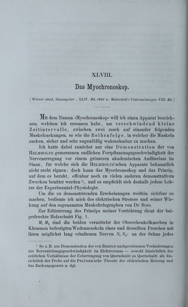 Das Myochronoskop, [Wiener akad. Sitzungsber., XLIV. Bd. 1861 u. Moleschott’s Untersuchungen VIII. Bd.] Mit dem Namen »Myochronoskop« will ich einen Apparat bezeich- nen, welchen ich ersonnen habe, um verschwindend kleine Zeitintervalle, zwischen zwTei rasch auf einander folgenden Muskelzuckungen, so wie die R e i h e n f o 1 g e, in welcher die Muskeln zucken, sicher und sehr augenfällig wahrnehmbar zu machen. Ich hatte dabei zunächst nur eine Demonstration der von Heljiholtz gemessenen endlichen Fortpflanzungsgeschwindigkeit der Nervenerregung vor einem grösseren akademischen Auditorium im Sinne, für welche sich die HELWHOLxz’schen Apparate bekanntlich nicht recht eignen; doch kann das Myochronoskop und das Princip, auf dem es beruht, offenbar noch zu vielen anderen demonstrativen Zwecken benützt werden ’), und es empfiehlt sich deshalb jedem Leh- rer der Experimental-Physiologie. Um die zu demonstrirenden Erscheinungen weithin sichtbar zu machen, bediente ich mich des elektrischen Stromes und seiner Wir- kung auf den sogenannten Muskeltelegraphen von Du Bois. Zur Erläuterung des Princips meiner Vorrichtung dient der bei- gedruckte Holzschnitt Fig. 1. 3/, M2 sind die beiden vermittelst der Oberschenkelknochen in Klemmen befestigten Wadenmuskeln eines und desselben Frosches mit ihren möglichst lang erhaltenen Nerven Nx A72; an der Seime jedes 1 So z. B. zur Demonstration der von Bezold nachgewiesenen Veränderungen der Nervenleitungsgeschwindigkeit im Elektrotonus — sowohl hinsichtlich der zeitlichen Verhältnisse der Uebertragung von Querschnitt zu Querschnitt als hin- sichtlich der Probe auf die PFLÜGERsche Theorie der elektrischen Reizung und das Zuckungsgesetz u\ dgl.