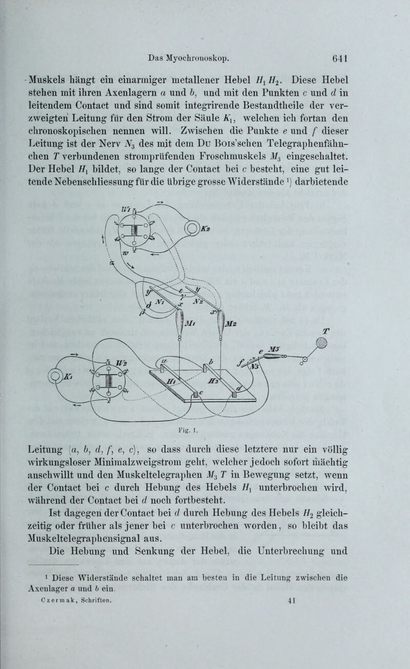Muskels hängt ein einarmiger metallener Hebel Ht H2. Diese Hebel stehen mit ihren Axenlagern a und b, und mit den Punkten c und d in leitendem Contact und sind somit integrirende Bestandtheile der ver- zweigten Leitung für den Strom der Säule Ä',, welchen ich fortan den chronoskopischen nennen will. Zwischen die Punkte e und f dieser Leitung ist der Nerv iV3 des mit dem Du Bois’schen Telegraphenfähn- chen T verbundenen stromprüfenden Froschmuskels M3 eingeschaltet. Der Hebel H{ bildet, so lange der Contact bei c besteht, eine gut lei- tende Nebenschliessung für die übrige grosse Widerstände ') darbietende Fig. 1. Leitung (o, b, d, /', e, c), so dass durch diese letztere nur ein völlig wirkungsloser Minimalzweigstrom geht, welcher jedoch sofort mächtig anschwillt und den Muskeltelegraphen MA T in Bewegung setzt, wenn der Contact bei c durch Hebung des Hebels //, unterbrochen wird, während der Contact bei d noch fortbesteht. Ist dagegen der Contact bei d durch Hebung des Hebels H2 gleich- zeitig oder früher als jener bei c untei’brochen worden, so bleibt das Muskeltelegraphensignal aus. Die Hebung und Senkung der Hebel, die Unterbrechung und 1 Diese Widerstände schaltet man am besten in die Leitung zwischen die Axenlager a und b ein. Czermak, Schriften. 41