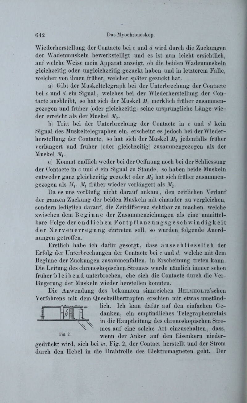 Wiederherstellung der Contacte bei c und d wird durch die Zuckungen der Wadenmuskeln bewerkstelligt und es ist nun leicht ersichtlich, auf welche Weise mein Apparat anzeigt, ob die beiden Wadenmuskeln gleichzeitig oder ungleichzeitig gezuckt haben und in letzterem Falle, welcher von ihnen früher, welcher später gezuckt hat. a) Gibt der Muskeltelegraph bei der Unterbrechung der Contacte bei c und d ein Signal, welches bei der Wiederherstellung der Con- tacte ausbleibt, so hat sich der Muskel 47, merklich früher zusammen- gezogen und früher (oder gleichzeitig seine ursprüngliche Länge wie- der erreicht als der Muskel 472. b) Tritt bei der Unterbrechung der Contacte in c und d kein Signal des Muskeltelegraphen ein, erscheint es jedoch bei der Wieder- herstellung der Contacte, so hat sich der Muskel M2 jedenfalls früher verlängert und früher oder gleichzeitig zusammengezogen als der Muskel 47,. c) Kommt endlich weder bei der Oeffnung noch bei der Schliessung der Contacte in c und d ein Signal zu Stande, so haben beide Muskeln entweder ganz gleichzeitig gezuckt oder M2 hat sieh früher zusammen- gezogen als 311, 47, früher wieder verlängert als M2. Da es uns vorläufig nicht darauf ankam, den zeitlichen Verlauf der ganzen Zuckung der beiden Muskeln mit einander zu vergleichen, sondern lediglich darauf, die Zeitdifferenz sichtbar zu machen, welche zwischen dem Beginne der Zusammenziehungen als eine unmittel- bare F olge der endlichenFortpflanzungsgeschwindigkeit der Nervenerregung eintreten soll, so wurden folgende Anord- nungen getroffen. Erstlich habe ich dafür gesorgt, dass ausschliesslich der Erfolg der Unterbrechungen der Contacte bei c und d. welche mit dem Beginne der Zuckungen zusammenfallen, in Erscheinung treten kann. Die Leitung des ckronoskopisclien Stromes wurde nämlich immer schon früher bleibend unterbrochen, ehe sich die Contacte durch die Ver- längerung der Muskeln wieder hersteilen konnten. Die Anwendung des bekannten sinnreichen HELMHOLTz’schen Verfahrens mit dem Quecksilbertropfen erschien mir etwas umstäud- ~~~ ~~ lieh. Ich kam dafür auf den einfachen Ge- gedriickt wird, sich bei m, Fig. 2, der Contact herstellt und der Strom durch den Hebel in die Drahtrolle des Elektromagneten geht. Der danken, ein empfindliches Telegraphenrelais in die Hauptleitung des chronoskopischen Stro- mes auf eine solche Art einzuschalten. dass, wenn der Anker auf den Eisenkern nieder- Fig. 2.