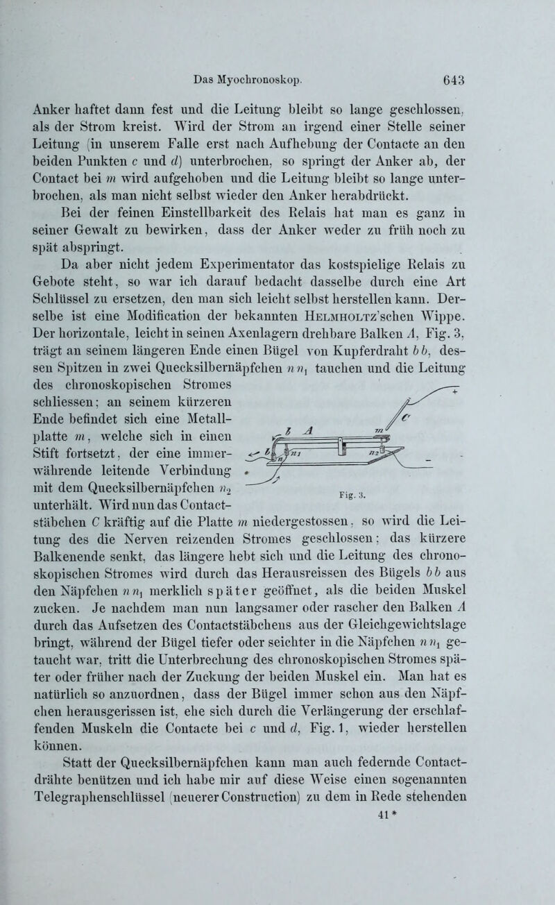 Anker haftet dann fest und die Leitung bleibt so lange geschlossen, als der Strom kreist. Wird der Strom an irgend einer Stelle seiner Leitung (in unserem Falle erst nach Aufhebung der Contacte an den beiden Punkten c und d) unterbrochen, so springt der Anker ab, der Contact bei m wird aufgehoben und die Leitung bleibt so lange unter- brochen, als man nicht selbst wieder den Anker herabdrückt. Bei der feinen Einsteilbarkeit des Relais hat man es ganz in seiner Gewalt zu bewirken, dass der Anker weder zu früh noch zu spät abspringt. Da aber nicht jedem Experimentator das kostspielige Relais zu Gebote steht, so war ich darauf bedacht dasselbe durch eine Art Schlüssel zu ersetzen, den man sich leicht selbst herstellen kann. Der- selbe ist eine Modification der bekannten HELMHOLTz’schen Wippe. Der horizontale, leicht in seinen Axenlagern drehbare Balken A. Fig. 3, trägt an seinem längeren Ende einen Bügel von Kupferdraht b b, des- sen Spitzen in zwei Quecksilbernäpfchen n«, tauchen und die Leitung des chronoskopischen Stromes schliessen; an seinem kürzeren Ende befindet sich eine Metall- platte m, welche sich in einen Stift fortsetzt, der eine immer- währende leitende Verbindung « / mit dem Quecksilbernäpfchen n2 ' unterhält. Wird nun das Contact- stäbchen C kräftig auf die Platte m niedergestossen, so wird die Lei- tung des die Nerven reizenden Stromes geschlossen; das kürzere Balkenende senkt, das längere hebt sich und die Leitung des chrono- skopischen Stromes wird durch das Herausreissen des Bügels b b aus den Näpfchen nnx merklich später geöffnet, als die beiden Muskel zucken. Je nachdem man nun langsamer oder rascher den Balken A durch das Aufsetzen des Contactstäbchens aus der Gleichgewichtslage bringt, während der Bügel tiefer oder seichter in die Näpfchen n ni ge- taucht war, tritt die Unterbrechung des chronoskopischen Stromes spä- ter oder früher nach der Zuckung der beiden Muskel ein. Man hat es natürlich so anzuordnen, dass der Bügel immer schon aus den Näpf- chen herausgerissen ist, ehe sich durch die Verlängerung der erschlaf- fenden Muskeln die Contacte bei c und d, Fig. 1, wieder hersteilen können. Statt der Quecksilbernäpfchen kann man auch federnde Contact- drähte benützen und ich habe mir auf diese Weise einen sogenannten Telegraphenschlüssel (neuerer Construction) zu dem in Rede stehenden 41*