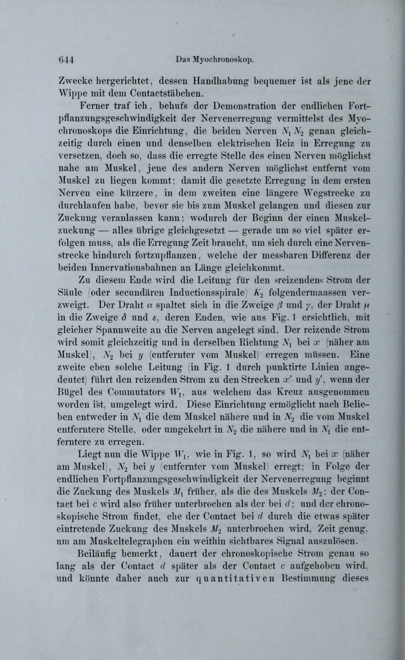 Zwecke hergerichtet, dessen Handhabung bequemer ist als jene der Wippe mit dem Contactstäbchen. Ferner traf ich, behufs der Demonstration der endlichen Fort- pflanzungsgeschwindigkeit der Nervenerregung vermittelst des Myo- chronoskops die Einrichtung, die beiden Nerven A7t N2 genau gleich- zeitig durch einen und denselben elektrischen Reiz in Erregung zu versetzen, doch so, dass die erregte Stelle des einen Nerven möglichst nahe am Muskel, jene des andern Nerven möglichst entfernt vom Muskel zu liegen kommt; damit die gesetzte Erregung in dem ersten Nerven eine kürzere, in dem zweiten eine längere Wegstrecke zu durchlaufen habe, bevor sie bis zum Muskel gelangen und diesen zur Zuckung veranlassen kann; wodurch der Beginn der einen Muskel- zuckung — alles übrige gleichgesetzt — gerade um so viel später er- folgen muss, als die Erregung Zeit braucht, um sich durch eine Nerven- strecke hindurch fortzupflanzen, welche der messbaren Differenz der beiden Innervationsbahnen an Länge gleichkommt. Zu diesem Ende wird die Leitung für den »reizenden« Strom der Säule (oder secundären Inductionsspirale h> folgendermaasseu ver- zweigt. Der Draht a spaltet sich in die Zweige ß und y, der Draht u in die Zweige d und e, deren Enden, wie aus Fig. 1 ersichtlich, mit gleicher Spannweite an die Nerven angelegt sind. Der reizende Strom wird somit gleichzeitig und in derselben Richtung .V, bei x (näher am Muskel), A2 bei y (entfernter vom Muskel) erregen müssen. Eine zweite eben solche Leitung (in Fig. 1 durch punktirte Linien ange- deutet) führt den reizenden Strom zu den Strecken x' und //, wenn der Bügel des Commutators W1; aus welchem das Kreuz ausgenommen worden ist, umgelegt wird. Diese Einrichtung ermöglicht nach Belie- ben entweder in Nx die dem Muskel nähere und in .V2 die vom Muskel entferntere Stelle, oder umgekehrt in Ar2 die nähere und in iV, die ent- ferntere zu erregen. Liegt nun die Wipjie Wu wie in Fig. 1, so wird iVj bei x (näher am Muskel), jV2 bei y entfernter vom Muskel erregt; in Folge der endlichen Fortpflanzungsgeschwindigkeit der Nervenerregung beginnt die Zuckung des Muskels Mx früher, als die des Muskels J/2: der Con- tact bei c wird also früher unterbrochen als der bei d • und der chrono- skopische Strom findet, ehe der Contact bei d durch die etwas später eintretende Zuckung des Muskels M2 unterbrochen wird, Zeit genug, um am Muskeltelegraphen ein weithin sichtbares Signal auszulösen. Beiläufig bemerkt, dauert der chronoskopische Strom genau so lang als der Contact d später als der Contact c aufgehoben wird, und könnte daher auch zur quantitativen Bestimmung dieses