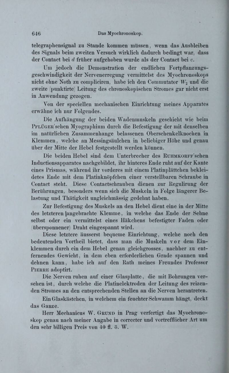 telegraphensignal zu Stande kommen müssen, wenn das Ausbleiben des Signals beim zweiten Versuch wirklich dadurch bedingt war. dass der Contact bei d früher aufgehoben wurde als der Contact bei c. Um jedoch die Demonstration der endlichen Fortpflanzungs- geschwindigkeit der Nervenerregung vermittelst des Myochronoskops nicht ohne Noth zu compliciren, habe ich den Commutator 1F2 und die zweite (punktirte) Leitung des chronoskopischen Stromes gar nicht erst in Anwendung gezogen. Von der speciellen mechanischen Einrichtung meines Apparates erwähne ich nur Folgendes. Die Aufhängung der beiden Wadenmuskeln geschieht wie beim Pflüger sehen Myographium durch die Befestigung der mit denselben im natürlichen Zusammenhänge belassenen Oberschenkelknochen in Klemmen, welche an Messingsäulchen in beliebiger Höhe und genau über der Mitte der Hebel festgestellt werden können. Die beiden Hebel sind dem Unterbrecher des RuroiKORFF'schen Iuductionsapparates nachgebildet, ihr hinteres Ende ruht auf der Kante eines Prismas, während ihr vorderes mit einem Platinplättchen beklei- detes Ende mit dem Platinknöpfchen einer verstellbaren Schraube in Contact steht. Diese Contactschrauben dienen zur Regulirung der Berührungen, besonders wenn sich die Muskeln in Folge längerer Be- lastung und Thätigkeit ungleichmässig gedehnt haben. Zur Befestigung des Muskels an den Hebel dient eine in der Mitte des letzteren [angebrachte Klemme, in welche das Ende der Sehne selbst oder ein vermittelst eines Häkchens befestigter Faden oder (übersponnener) Draht eingespannt wird. Diese letztere äusserst bequeme Einrichtung, welche noch den bedeutenden Vortheil bietet, dass man die Muskeln vor dem Ein- klemmen durch ein dem Hebel genau gleichgrosses, nachher zu ent- fernendes Gewicht, in dem eben erforderlichen Grade spannen und dehnen kann, habe ich auf den Rath meines Freundes Professor Pierre adoptirt. Die Nerven ruhen auf einer Glasplatte, die mit Bohrungen ver- sehen ist, durch welche die Platinelektroden der Leitung des reizen- den Stromes an den entsprechenden Stellen an die Nerven herantreten. Ein Glaskästchen, in welchem ein feuchter Schwamm hängt, deckt das Ganze. Herr Mechanicus W. Grund in Prag verfertigt das Myochrono- skop genau nach meiner Angabe in correcter und vortrefflicher Art um den sehr billigen Preis von 46 fl. ö. W.