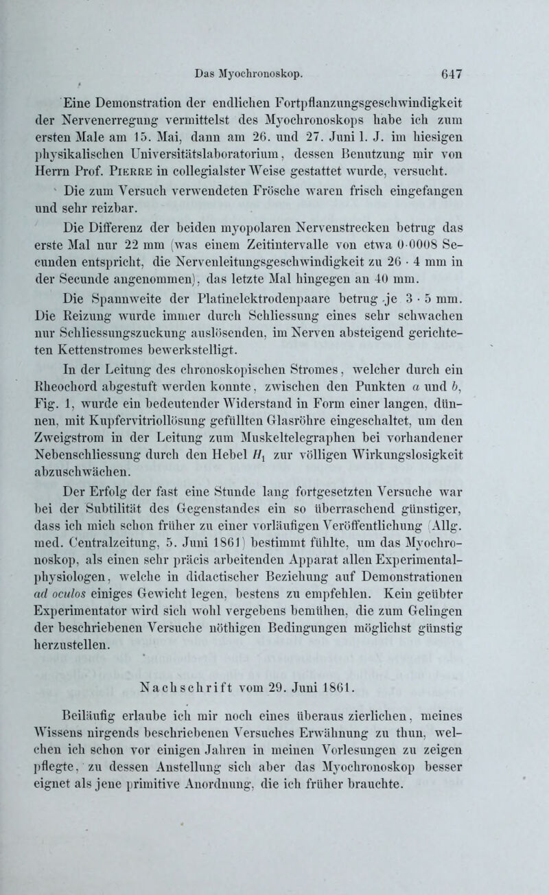 Eine Demonstration der endlichen Fortpflanzungsgeschwindigkeit der Nervenerregung vermittelst des Myochronoskops habe ich zum ersten Male am 15. Mai, dann am 26. und 27. Juni 1. J. im hiesigen physikalischen Universitätslaboratorium, dessen Benutzung mir von Herrn Prof. Pierre in collegialster Weise gestattet wurde, versucht. Die zum Versuch verwendeten Frösche waren frisch eingefangen und sehr reizbar. Die Differenz der beiden myopolaren Nervenstrecken betrug das erste Mal nur 22 mm (was einem Zeitintervalle von etwa 0 0008 Se- cunden entspricht, die Nervenleitungsgeschwindigkeit zu 26 • 4 mm in der Secunde angenommen), das letzte Mal hingegen an 40 mm. Die Spannweite der Platinelektrodenpaare betrug je 3-5 mm. Die Reizung wurde immer durch Schliessung eines sehr schwachen nur Schliessungszuckung auslösenden, im Nerven absteigend gerichte- ten Kettenstromes bewerkstelligt. In der Leitung des chronoskopisclien Stromes, welcher durch ein Rheochord abgestuft werden konnte, zwischen den Punkten a und 6, Fig. 1, wurde ein bedeutender Widerstand in Form einer langen, dün- nen, mit Kupfervitriollösung gefüllten Glasröhre eingeschaltet, um den Zweigstrom in der Leitung zum Muskeltelegraphen bei vorhandener Nebenschliessung durch den Hebel //j zur völligen Wirkungslosigkeit abzuschwächen. Der Erfolg der fast eine Stunde lang fortgesetzten Versuche war bei der Subtilität des Gegenstandes ein so überraschend günstiger, dass ich mich schon früher zu einer vorläufigen Veröffentlichung (Allg. med. Centralzeitung, 5. Juni 1861) bestimmt fühlte, um das Myochro- noskop, als einen sehr präcis arbeitenden Apparat allen Experimental- physiologen , welche in didactischer Beziehung auf Demonstrationen ad oculos einiges Gewicht legen, bestens zu empfehlen. Kein geübter Experimentator wird sich wohl vergebens bemühen, die zum Gelingen der beschriebenen Versuche nöthigen Bedingungen möglichst günstig herzustellen. Nachschrift vom 29. Juni 1861. Beiläufig erlaube ich mir noch eines überaus zierlichen, meines Wissens nirgends beschriebenen Versuches Erwähnung zu thun, wel- chen ich schon vor einigen Jahren in meinen Vorlesungen zu zeigen pflegte, zu dessen Anstellung sich aber das Myochronoskop besser eignet als jene primitive Anordnung, die ich früher brauchte.