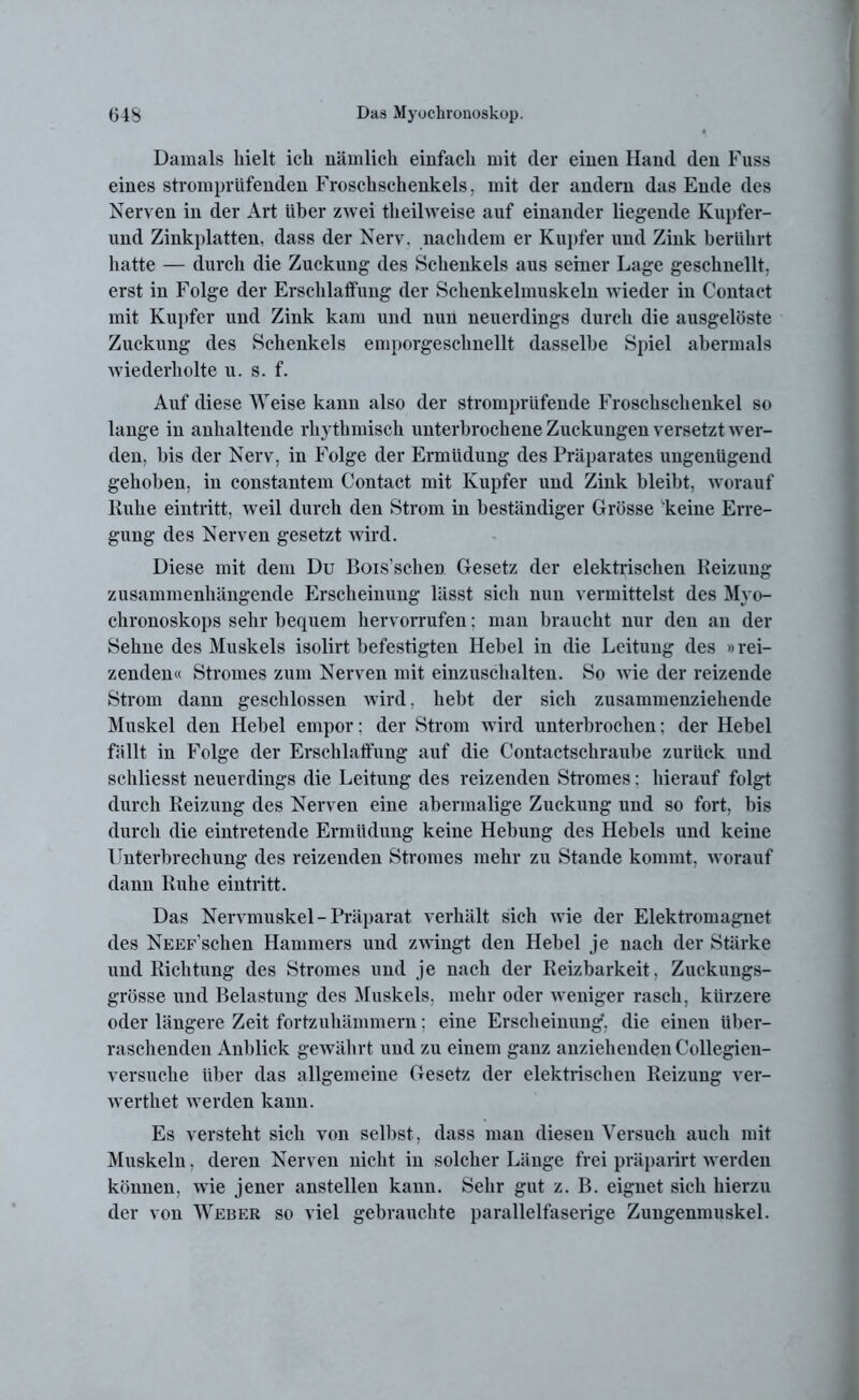 Damals hielt ich nämlich einfach mit cler einen Hand den Fuss eines stromprüfenden Froschschenkels, mit der andern das Ende des Nerven in der Art über zwei theilweise auf einander liegende Kupfer- und Zinkplatten, dass der Nerv, nachdem er Kupfer und Zink berührt hatte — durch die Zuckung des Schenkels aus seiner Lage geschnellt, erst in Folge der Erschlaffung der Schenkelmuskeln wieder in C'ontact mit Kupfer und Zink kam und nun neuerdings durch die ausgelöste Zuckung des Schenkels emporgeschnellt dasselbe Spiel abermals wiederholte u. s. f. Auf diese Weise kann also der stromprüfende Froschschenkel so lange in anhaltende rhythmisch unterbrochene Zuckungen versetzt wer- den, bis der Nerv, in Folge der Ermüdung des Präparates ungenügend gehoben, in constantem Contact mit Kupfer und Zink bleibt, worauf Ruhe eintritt, weil durch den Strom in beständiger Grösse keine Erre- gung des Nerven gesetzt wird. Diese mit dem Du Bois’schen Gesetz der elektrischen Reizung zusammenhängende Erscheinung lässt sich nun vermittelst des Myo- chronoskops sehr bequem hervorrufen; man braucht nur den an der Sehne des Muskels isolirt befestigten Hebel in die Leitung des »rei- zenden« Stromes zum Nerven mit einzuschalten. So wie der reizende Strom dann geschlossen wird. hebt der sich zusammenziehende Muskel den Hebel empor; der Strom wird unterbrochen; der Hebel fällt in Folge der Erschlaffung auf die Contactschraube zurück und schliesst neuerdings die Leitung des reizenden Stromes: hierauf folgt durch Reizung des Nerven eine abermalige Zuckung und so fort, bis durch die eintretende Ermüdung keine Hebung des Hebels und keine Unterbrechung des reizenden Stromes mehr zu Stande kommt, worauf dann Ruhe eintritt. Das Nervmuskel -Präparat verhält sich wie der Elektromagnet des NuEF’schen Hammers und zwingt den Hebel je nach der Stärke und Richtung des Stromes und je nach der Reizbarkeit, Zuckungs- grösse und Belastung des Muskels, mehr oder weniger rasch, kürzere oder längere Zeit fortzuhämmern: eine Erscheinung, die einen über- raschenden Anblick gewährt und zu einem ganz anziehenden Collegien- versuche über das allgemeine Gesetz der elektrischen Reizung ver- werthet werden kann. Es versteht sich von selbst, dass man diesen Versuch auch mit Muskeln, deren Nerven nicht in solcher Länge frei präparirt werden können, wie jener anstellen kann. Sehr gut z. B. eignet sich hierzu der von Weber so viel gebrauchte parallelfaserige Zungenmuskel.