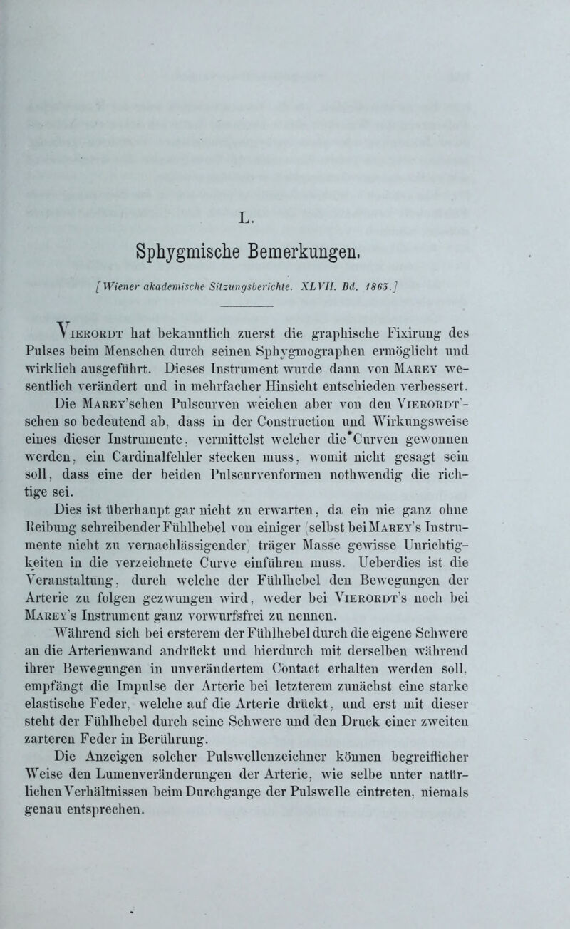 L, Sphygmische Bemerkungen. [ Wiener akademische Sitzungsberichte. XLVII. Bd. 1863.] 'S ierordt hat bekanntlich zuerst die graphische Fixirung des Pulses beim Menschen durch seinen Sphygmographen ermöglicht und wirklich ausgeführt. Dieses Instrument wurde dann von Marey we- sentlich verändert und in mehrfacher Hinsicht entschieden verbessert. Die MAREY’schen Pulscurven weichen aber von den Vierordt - schen so bedeutend ab. dass in der Construction und Wirkungsweise eines dieser Instrumente, vermittelst welcher die*Curven gewonnen werden, ein Cardinalfehler stecken muss, womit nicht gesagt sein soll, dass eine der beiden Pulscurvenformen notliwendig die rich- tige sei. Dies ist überhaupt gar nicht zu erwarten, da ein nie ganz ohne Reibung schreibender Fülilhebel von einiger (selbst bei Marey’s Instru- mente nicht zu vernachlässigender) träger Masse gewisse Unrichtig- keiten in die verzeichnete Curve einführen muss. Ueberdies ist die Veranstaltung, durch welche der Fühlhebel den Bewegungen der Arterie zu folgen gezwungen wird, weder bei Vierordt’s noch bei Marey’s Instrument ganz vorwurfsfrei zu nennen. Während sich bei ersterem der Fühlhebel durch die eigene Schwere an die Arterienwand andrückt und hierdurch mit derselben während ihrer Bewegungen in unverändertem Contact erhalten werden soll, empfängt die Impulse der Arterie bei letzterem zunächst eine starke elastische Feder, welche auf die Arterie drückt, und erst mit dieser steht der Fühlhebel durch seine Schwere und den Druck einer zweiten zarteren Feder in Berührung. Die Anzeigen solcher Pulswellenzeichner können begreiflicher Weise den Lumenveränderungen der Arterie, wie selbe unter natür- lichen Verhältnissen beim Durchgänge der Pulswelle eintreten, niemals genau entsprechen.