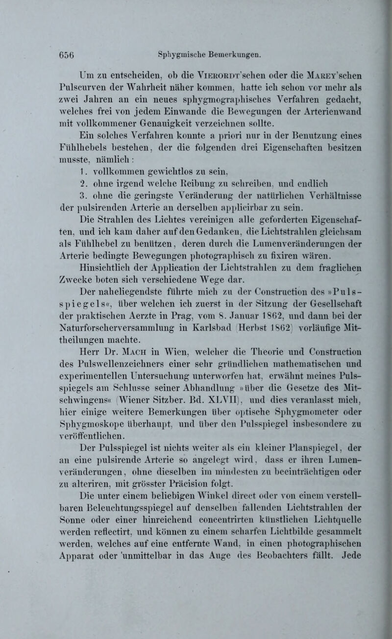 Um zu entscheiden, ob die ViERORDT’schen oder die MAREY’schen Pulscurven der Wahrheit näher kommen, hatte ich schon vor mehr als zwei Jahren an ein neues sphygmographisches Verfahren gedacht, welches frei von jedem Ein wände die Bewegungen der Arterienwand mit vollkommener Genauigkeit verzeichnen sollte. Ein solches Verfahren konnte a priori nur in der Benutzung eines Fühlhebels bestehen, der die folgenden drei Eigenschaften besitzen musste, nämlich: 1. vollkommen gewichtlos zu sein. 2. ohne irgend welche Reibung zu schreiben, und endlich 3. ohne die geringste Veränderung der natürlichen Verhältnisse der pulsirenden Arterie an derselben applicirbar zu sein. Die Strahlen des Lichtes vereinigen alle geforderten Eigenschaf- ten, und ich kam daher auf den Gedanken, die Lichtstrahlen gleichsam als Fühlhebel zu benützen, deren durch die Lumenveränderungen der Arterie bedingte Bewegungen photographisch zu fixiren wären. Hinsichtlich der Application der Lichtstrahlen zu dem fraglichen Zwecke boten sich verschiedene Wege dar. Der naheliegendste führte mich zu der Construction des »Puls- spiegels«, über welchen ich zuerst in der Sitzung der Gesellschaft der praktischen Aerzte in Prag, vom 8. Januar 1862, und dann bei der Naturforscherversammlung in Karlsbad Herbst 1862 vorläufige Mit- theilungen machte. Herr Dr. Mach in Wien, welcher die Theorie und Construction des Pulswellenzeichners einer sehr gründlichen mathematischen und experimentellen Untersuchung unterworfen hat, erwähnt meines Puls- spiegels am Schlüsse seiner Abhandlung »über die Gesetze des Mit- schwingens« Wiener Sitzber. Bd. XLVII), und dies veranlasst mich, hier einige weitere Bemerkungen über optische Sphygmometer oder Sphygmoskope überhaupt, und über den Pulsspiegel insbesondere zu veröffentlichen. Der Pulsspiegel ist nichts weiter als ein kleiner Planspiegel, der an eine pulsirende Arterie so angelegt wird. dass er ihren Lumen- veränderungen , ohne dieselben im mindesten zu beeinträchtigen oder zu alteriren, mit grösster Präcision folgt. Die unter einem beliebigen Winkel direct oder von einem verstell- baren Beleuchtungsspiegel auf denselben fallenden Lichtstrahlen der 8onne oder einer hinreichend coneentrirten künstlichen Lichtquelle werden reflectirt, und können zu einem scharfen Lichtbilde gesammelt werden, w elches auf eine entfernte Wand, in einen photographischen Apparat oder 'unmittelbar in das Auge des Beobachters fällt. Jede