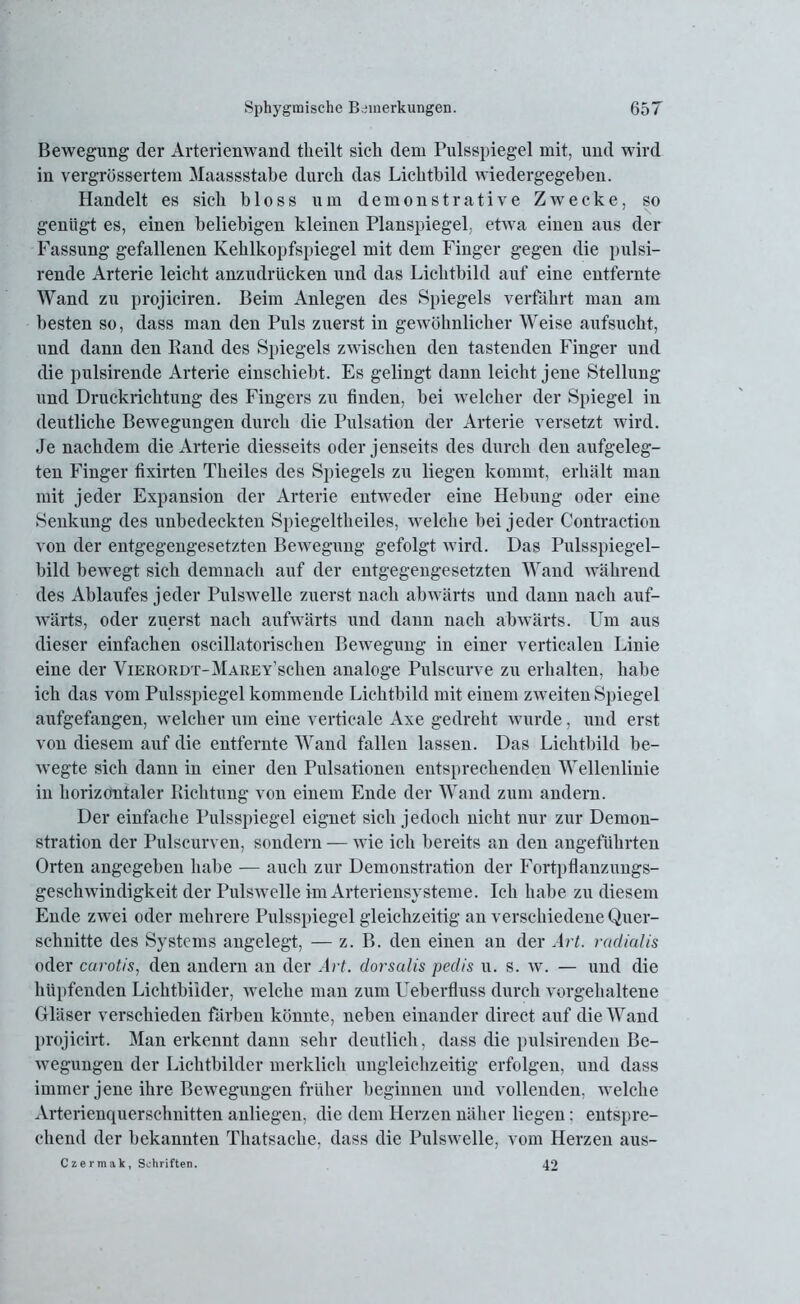 Bewegung der Arterienwand tlieilt sich dem Pulsspiegel mit, und wird in vergrössertem Maassstabe durch das Lichtbild wiedergegeben. Handelt es sich bloss um demonstrative Zwecke, so genügt es, einen beliebigen kleinen Planspiegel, etwa einen aus der Fassung gefallenen Kehlkopfspiegel mit dem Finger gegen die pulsi- rende Arterie leicht anzudrücken und das Lichtbild auf eine entfernte Wand zu projiciren. Beim Anlegen des Spiegels verfährt man am besten so, dass man den Puls zuerst in gewöhnlicher Weise aufsucht, und dann den Band des Spiegels zwischen den tastenden Finger und die pulsirende Arterie einschiebt. Es gelingt dann leicht jene Stellung und Druckrichtung des Fingers zu finden, bei welcher der Spiegel in deutliche Bewegungen durch die Pulsation der Arterie versetzt wird. Je nachdem die Arterie diesseits oder jenseits des durch den aufgeleg- ten Finger fixirten Theiles des Spiegels zu liegen kommt, erhält man mit jeder Expansion der Arterie entweder eine Hebung oder eine Senkung des unbedeckten Spiegeltheiles, welche bei jeder Contraction von der entgegengesetzten Bewegung gefolgt wird. Das Pulsspiegel- bild bewegt sich demnach auf der entgegengesetzten Wand während des Ablaufes jeder Pulswelle zuerst nach abwärts und dann nach auf- wärts, oder zuerst nach aufwärts und dann nach abwärts. Um aus dieser einfachen oscillatorischen Bewegung in einer verticalen Linie eine der ViERORDT-MAREY’schen analoge Pulscurve zu erhalten, habe ich das vom Pulsspiegel kommende Lichtbild mit einem zweiten Spiegel aufgefangen, welcher um eine verticale Axe gedreht wurde, und erst von diesem auf die entfernte Wand fallen lassen. Das Lichtbild be- wegte sich dann in einer den Pulsationen entsprechenden Wellenlinie in horizontaler Bichtung von einem Ende der Wand zum andern. Der einfache Pulsspiegel eignet sich jedoch nicht nur zur Demon- stration der Pulscurven, sondern — wie ich bereits an den angeführten Orten angegeben habe — auch zur Demonstration der Fortpflanzungs- geschwindigkeit der Pulswelle im Arteriensysteme. Ich habe zu diesem Ende zwei oder mehrere Pulsspiegel gleichzeitig an verschiedene Quer- schnitte des Systems angelegt, — z. B. den einen an der Art. radialis oder carotis, den andern an der Art. dorsalis pedis u. s. w. — und die hüpfenden Lichtbilder, welche man zum Ueberfluss durch vorgehaltene Gläser verschieden färben könnte, neben einander direct auf die Wand projicirt. Man erkennt dann sehr deutlich, dass die pulsirenden Be- wegungen der Lichtbilder merklich ungleichzeitig erfolgen, und dass immer jene ihre Bewegungen früher beginnen und vollenden, welche Arterienquerschnitten anliegen, die dem Herzen näher liegen; entspre- chend der bekannten Thatsaclie, dass die Pulswelle, vom Herzen aus- Czermak, Schriften. 42