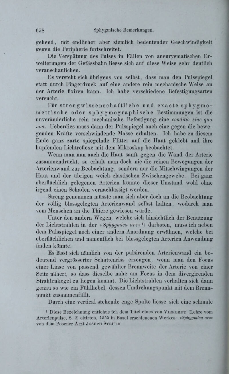 gehend, mit endlicher aber ziemlich bedeutender Geschwindigkeit gegen die Peripherie fortschreitet. Die Verspätung des Pulses in Fällen von aneurysmatischen Er- weiterungen der Gefässbahn liesse sich auf diese Weise sehr deutlich veranschaulichen. Es versteht sich übrigens von selbst, dass man den Pulsspiegel statt durch Fingerdruck auf eine andere rein mechanische Weise an der Arterie fixiren kann. Ich habe verschiedene Befestigungsarten versucht. Für streng wissenschaftliche und exacte sphyg mo- rn et rische oder sphygmographisclie Bestimmungen ist die imveränderliche rein mechanische Befestigung eine conditio sine qua non. Ueberdies muss dann der Pulsspiegel auch eine gegen die bewe- genden Kräfte verschwindende Masse erhalten. Ich habe zu diesem Ende ganz zarte spiegelnde Flitter auf die Haut geklebt und ihre hüpfenden Lichtreflexe mit dem Mikroskop beobachtet. Wenn man nun auch die Haut sanft gegen die Wand der Arterie zusammendrückt, so erhält man doch nie die reinen Bewegungen der Arterienwand zur Beobachtung, sondern nur die Mitschwingungen der Haut und der übrigen weich-elastischen Zwischengewebe. Bei ganz oberflächlich gelegenen Arterien könnte dieser Umstand wohl ohne irgend einen Schaden vernachlässigt werden. Streng genommen müsste man sich aber doch an die Beobachtung der völlig blossgelegten Arterienwand selbst halten, wodurch man vom Menschen an die Thiere gewiesen würde. Unter den andern Wegen, welche sich hinsichtlich der Benutzung der Lichtstrahlen in der » Sphygmica arsv. *) darboten, muss ich neben dem Pulsspiegel noch einer andern Anordnung erwähnen, welche hei oberflächlichen und namentlich bei blossgelegten Arterien Anwendung finden könnte. Es lässt sich nämlich von der pulsirenden Arterienwand ein be- deutend vergrösserter Schattenriss erzeugen, wenn man den Focus einer Linse von passend gew ählter Brennweite der Arterie von einer Seite nähert, so dass dieselbe nahe am Focus in dem divergirenden Strahlenkegel zu liegen kommt. Die Lichtstrahlen verhalten sich dann genau so wie ein Fühlhebel, dessen Umdrehungspunkt mit dem Brenn- punkt zusammenfällt. Durch eine vertical stehende enge Spalte liesse sich eine schmale 1 Diese Bezeichnung entlehne ich dein Titel eines von Yierordt (Lehre vom Arterienpulse, S. 2) citirten, 1555 in Basel erschienenen Werkes: »Sphygmica ars« von dem Posener Arzt Joseph Struth