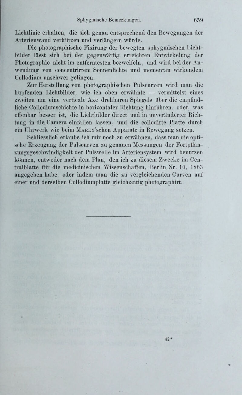 Lichtlinie erhalten, die sich genau entsprechend den Bewegungen der Arterienwand verkürzen und verlängern würde. Die photographische Fixirung der bewegten sphygmischen Licht- bilder lässt sich bei der gegenwärtig erreichten Entwickelung der Photographie nicht im entferntesten bezweifeln. und wird bei der An- wendung von concentrirtem Sonnenlichte und momentan wirkendem Collodium unschwer gelingen. Zur Herstellung von photographischen Pulscurven wird man die hüpfenden Lichtbilder, wie ich oben erwähnte — vermittelst eines zweiten um eine verticale Axe drehbaren Spiegels über die empfind- liche Collodiumsckichte in horizontaler Richtung hinführen, oder, Avas offenbar besser ist, die Lichtbilder direct und in unveränderter Rich- tung in die Camera einfallen lassen, und die collodirte Platte durch ein Uhrwerk Avie beim MAREY’schen Apparate in Bewegung setzen. Schliesslich erlaube ich mir noch zu erwähnen, dass man die opti- sche Erzeugung der Pulscurven zu genauen Messungen der Fortpflan- zungsgescliAvindigkeit der Pulswelle im Arteriensystem Avird benutzen können, entAveder nach dem Plan, den ich zu diesem ZAvecke im Cen- tralblatte für die medicinischen Wissenschaften, Berlin Nr. 10, 1S63 angegeben habe, oder indem man die zu vergleichenden Curven auf einer und derselben Collodiumplatte gleichzeitig photographirt. 42*