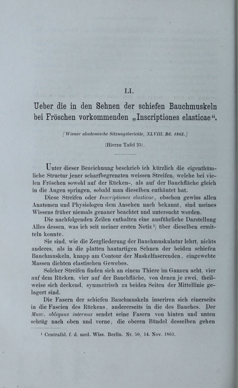 LI. Ueber die in den Sehnen der schiefen Bauchmuskeln bei Fröschen vorkommenden „Inscriptiones elasticae“. [Wiener akademische Sitzungsberichte, XLVII1. Bd. 1863.] (Hierzu Tafel 25). Unter dieser Bezeichnung beschrieb ich kürzlich die eigentüm- liche Structur jener scharfbegrenzten weissen Streifen, welche bei vie- len Fröschen sowohl auf der Rücken-, als auf der Bauchfläche gleich in die Augen springen, sobald man dieselben enthäutet hat. Diese Streifen oder Inscriptiones elasticae, obschon gewiss allen Anatomen und Physiologen dem Ansehen nach bekannt, sind meines Wissens früher niemals genauer beachtet und untersucht worden. Die nachfolgenden Zeilen enthalten eine ausführliche Darstellung Alles dessen, was ich seit meiner ersten Notiz {) über dieselben ermit- teln konnte. Sie sind, wie die Zergliederung der Bauchmuskulatur lehrt, nichts anderes, als in die platten hautartigen Sehnen der beiden schiefen Bauchmuskeln, knapp am Contour der Muskelfaserenden, eingewebte Massen dichten elastischen Gewebes. Solcher Streifen finden sich an einem Thiere im Ganzen acht, vier auf dem Rücken, vier auf der Bauchfläche, von denen je zwei, theil— weise sich deckend, symmetrisch zu beiden Seiten der Mittellinie ge- lagert sind. Die Fasern der schiefen Bauchmuskeln inseriren sich einerseits in die Fascien des Rückens, andererseits in die des Bauches. Der Muse, obliquus internus sendet seine Fasern von hinten und unten schräg nach oben und vorne, die oberen Bündel desselben gehen 1 Centralbl. f. d. med. Wiss. Berlin. Nr. 50, 14. Nov. 1SG5.