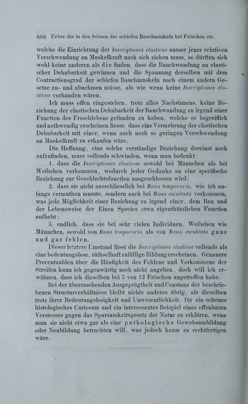 welche die Einrichtung der Inscriptiones elasticae ausser jener relativen Verschwendung au Muskelkraft nach sich ziehen muss, so dürften sich wohl keine anderen als die finden, dass die Bauchwandung an elasti- scher Dehnbarkeit gewinnen und die Spannung derselben mit dem Contractionsgrad der schiefen Bauchmuskeln nach einem andern Ge- setze zu- und abnehmen müsse, als wie wenn keine Inscriptiones ela- sticae vorhanden wären. Ich muss offen eingestehen, trotz alles Nachsinnens, keine Be- ziehung der elastischen Dehnbarkeit der Bauchwandung zu irgend einer Function des Froschlebens gefunden zu haben, welche es begreiflich undnothwendig erscheinen Hesse, dass eine Vermehrung der elastischen Dehnbarkeit mit einer, wenn auch noch so geringen Verschwendung an Muskelkraft zu erkaufen wäre. Die Hoffnung, eine solche verständige Beziehung dereinst noch aufzufinden, muss vollends schwinden, wenn man bedenkt: 1. dass die Inscriptiones elasticae sowohl bei Männchen als bei Weibchen Vorkommen, wodurch jeder Gedanke an eine speeifische Beziehung zur Geschlechtsfunction ausgeschlossen wird: 2. dass sie nicht ausschliesslich bei Rana temporaria, wie ich an- fangs vermuthen musste, sondern auch bei Rana esculenta Vorkommen, was jede Möglichkeit einer Beziehung zu irgend einer, dem Bau und der Lebensweise der Einen Species etwa eigenthümlichen Function aufhebt; 3. endlich, dass sie bei sehr vielen Individuen. Weibchen wie Männchen, sowohl von Rana temporaria als von Rana esculenta ganz und gar fehlen. Dieser letztere Umstand lässt die Inscriptiones elasticae vollends als eine bedeutungslose, räthselhaft zufällige Bildung erscheinen. Genauere Procentzahlen über die Häufigkeit des Fehlens und Vorkommens der Streifen kann ich gegenwärtig noch nicht angeben, doch will ich er- wähnen, dass ich dieselben bei 5 von 12 Fröschen angetroffen habe. Bei der überraschenden Ausgeprägtheit undConstanz der beschrie- benen Structurverhältnisse bleibt nichts anderes übrig, als dieselben trotz ihrer Bedeutungslosigkeit und Unwesentlichkeit, für ein seltenes histologisches Curiosum und ein interessantes Beispiel eines offenbaren Verstosses gegen das Sparsamkeitsgesetz der Natur zu erklären, wenn man sie nicht etwa gar als eine pathologische Gewebsumbildung oder Neubildung betrachten will, was jedoch kaum zu rechtfertigen wäre.
