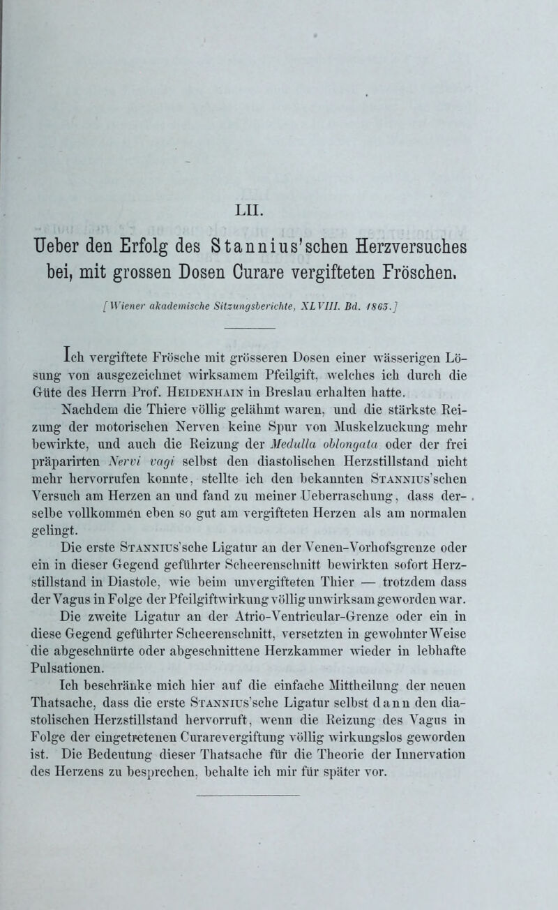 Ueber den Erfolg des Stannius’sehen Herzversuches bei, mit grossen Dosen Curare vergifteten Fröschen. [Wiener akademische Sitzungsberichte, XL VIII. Bd. 1865.] Ich vergiftete Frösche mit grösseren Dosen einer wässerigen Lö- sung von ausgezeichnet wirksamem Pfeilgift, welches ich durch die Güte des Herrn Prof. Heidenhain in Breslau erhalten hatte. Nachdem die Thiere völlig gelähmt waren, und die stärkste Rei- zung der motorischen Nerven keine Spur von Muskelzuckung mehr bewirkte, und auch die Reizung der Medulla oblongata oder der frei präparirten Nervi vagi selbst den diastolischen Herzstillstand nicht mehr liervorrufen konnte, stellte ich den bekannten SxANNius’schen Versuch am Herzen an und fand zu meiner ■Ueberraschung, dass der- . selbe vollkommen eben so gut am vergifteten Herzen als am normalen gelingt. Die erste SxANNius’sche Ligatur an der Venen-Vorkofsgrenze oder ein in dieser Gegend geführter Scheerenschnitt bewirkten sofort Herz- stillstand in Diastole, wie beim unvergifteten Thier — trotzdem dass der Vagus in Folge der Pfeilgiftwirkung völlig unwirksam geworden war. Die zweite Ligatur an der Atrio-Ventricular-Grenze oder ein in diese Gegend geführter Scheerenschnitt, versetzten in gewohnter Weise die abgeschnürte oder abgeschnittene Herzkammer wieder in lebhafte Pulsationen. Ich beschränke mich hier auf die einfache Mittheilung der neuen Thatsache, dass die erste SxANNius’sche Ligatur selbst dann den dia- stolischen Herzstillstand hervorruft, wenn die Reizung des Vagus in Folge der eingetretenen Curarevergiftung völlig wirkungslos geworden ist. Die Bedeutung dieser Thatsache für die Theorie der Innervation des Herzens zu besprechen, behalte ich mir für später vor.