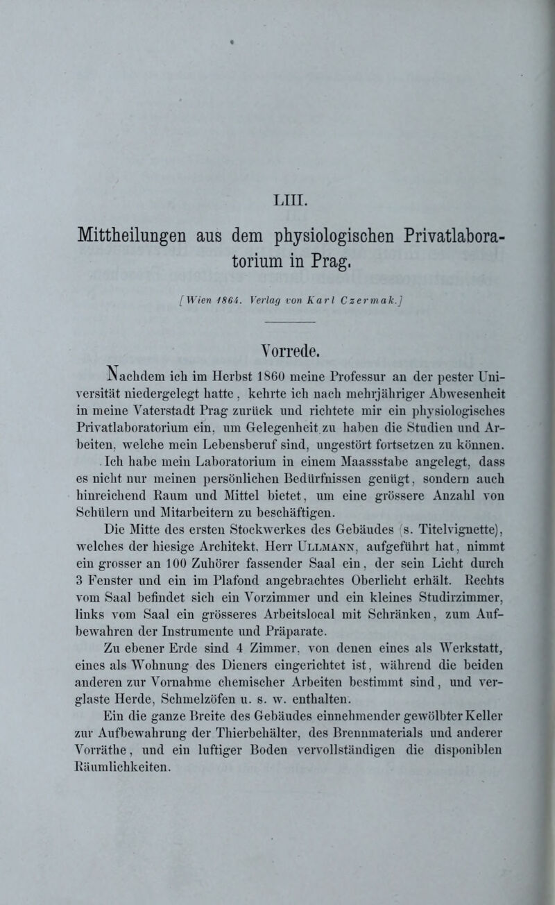 Mitteilungen aus dem physiologischen Privatlabora- torium in Prag, [Wien 1864. Verlag von Karl Csermak.] Vorrede. Nachdem ich im Herhst 1860 meine Professur an der pester Uni- versität niedergelegt hatte , kehrte ich nach mehrjähriger Abwesenheit in meine Vaterstadt Prag zurück und richtete mir ein physiologisches Privatlaboratorium ein, um Gelegenheit zu haben die Studien und Ar- beiten, welche mein Lebensberuf sind, ungestört fortsetzen zu können. Ich habe mein Laboratorium in einem Maassstabe angelegt, dass es nicht nur meinen persönlichen Bedürfnissen genügt, sondern auch hinreichend Raum und Mittel bietet, um eine grössere Anzahl von Schülern und Mitarbeitern zu beschäftigen. Die Mitte des ersten Stockwerkes des Gebäudes s. Titelvignette), welches der hiesige Architekt. Herr Ullmann, aufgeführt hat, nimmt ein grosser an 100 Zuhörer fassender Saal ein, der sein Licht durch 3 Fenster und ein im Plafond angebrachtes Oberlicht erhält. Rechts vom Saal befindet sich ein Vorzimmer und ein kleines Studirzimmer, links vom Saal ein grösseres Arbeitslocal mit Schränken, zum Auf- bewahren der Instrumente und Präparate. Zu ebener Erde sind 4 Zimmer, von denen eines als Werkstatt, eines als Wohnung des Dieners eingerichtet ist, während die beiden anderen zur Vornahme chemischer Arbeiten bestimmt sind, und ver- glaste Herde, Schmelzöfen u. s. w. enthalten. Ein die ganze Breite des Gebäudes einnehmender gewölbter Keller zur Aufbewahrung der Thierbehälter, des Brennmaterials und anderer Vorräthe, und ein luftiger Boden vervollständigen die disponiblen Räumlichkeiten.