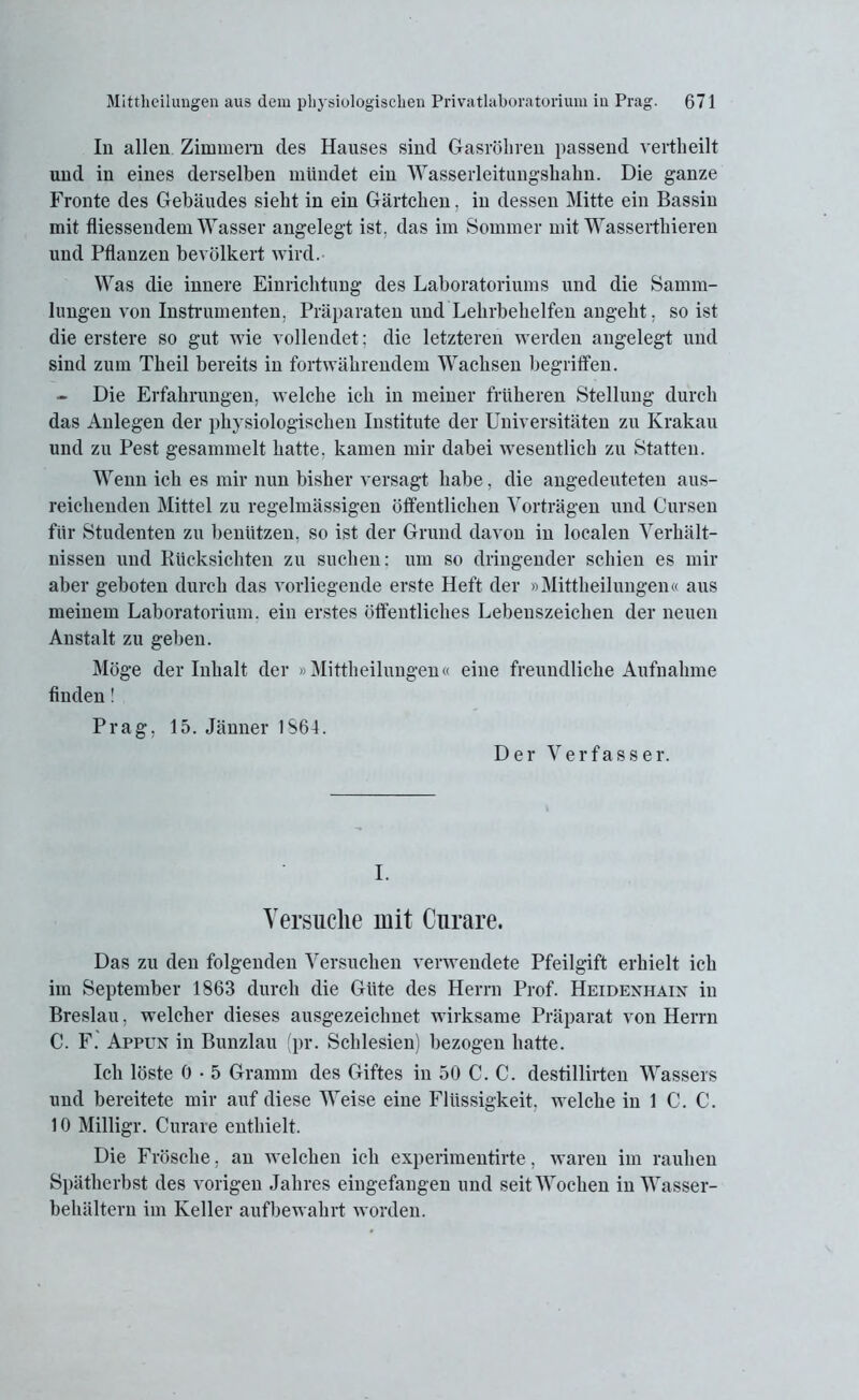 In allen Zimmern des Hanses sind Gasrohren passend vertheilt und in eines derselben mündet ein Wasserleitungshahn. Die ganze Fronte des Gebäudes sieht in ein Gärtchen, in dessen Mitte ein Bassin mit fliessendem Wasser angelegt ist. das im Sommer mit Wasserthieren und Pflanzen bevölkert wird. Was die innere Einrichtung des Laboratoriums und die Samm- lungen von Instrumenten. Präparaten und Lehrbehelfen angeht, so ist die erstere so gut wie vollendet: die letzteren werden angelegt und sind zum Theil bereits in fortwährendem Wachsen begriffen. - Die Erfahrungen, welche ich in meiner früheren Stellung durch das Anlegen der physiologischen Institute der Universitäten zu Krakau und zu Pest gesammelt hatte, kamen mir dabei wesentlich zu Statten. Wenn ich es mir nun bisher versagt habe, die angedeuteten aus- reichenden Mittel zu regelmässigen öffentlichen Vorträgen und Cursen für Studenten zu benützen, so ist der Grund davon in localen Verhält- nissen und Rücksichten zu suchen: um so dringender schien es mir aber geboten durch das vorliegende erste Heft der »Mittheilungen« aus meinem Laboratorium, ein erstes öffentliches Lebenszeichen der neuen Anstalt zu geben. Möge der Inhalt der »Mittheilungen« eine freundliche Aufnahme finden! Prag, 15. Jänner 1S64. Der Verfasser. I. Versuche mit Curare. Das zu den folgenden Versuchen verwendete Pfeilgift erhielt ich im September 1863 durch die Güte des Herrn Prof. Heidexhain in Breslau, welcher dieses ausgezeichnet wirksame Präparat von Herrn C. F. Appun in Bunzlau (pr. Schlesien) bezogen hatte. Ich löste 6 • 5 Gramm des Giftes in 50 C. C. destillirtcn Wassers und bereitete mir auf diese Weise eine Flüssigkeit, welche in 1 C. C. 10 Milligr. Curare enthielt. Die Frösche, an welchen ich experimentirte, waren im rauhen Spätherbst des vorigen Jahres eingefangen und seit Wochen in Wasser- behältern im Keller aufbewahrt worden.