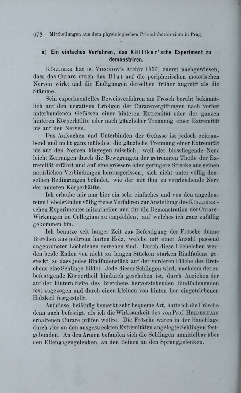 a) Ein einfaches Verfahren, das Kölliker’sche Experiment zu demonstriren. Kölliker hat s. Virchow’s Archiv 1S5G zuerst nachgewiesen, dass das Curare durch das Blut auf die peripherischen motorischen Nerven wirkt und die Endigungen derselben früher angreift als die Stämme. Sein experimentelles Beweisverfahren am Frosch beruht bekannt- lich auf den negativen Erfolgen der Curarevergiftungen nach vorher unterbundenen Gefässen einer hinteren Extremität oder der ganzen hinteren Körperhälfte oder nach gänzlicher Trennung einer Extremität bis auf den Nerven. Das Aufsuchen und Unterbinden der Gefässe ist jedoch zeitrau- bend und nicht ganz mühelos, die gänzliche Trennung einer Extremität bis auf den Nerven hingegen misslich, weil der blossliegende Nerv leicht Zerrungen durch die Bewegungen der getrennten Theile der Ex- tremität erfährt und auf eine grössere oder geringere Strecke aus seinen natürlichen Verbindungen herausgerissen, sich nicht unter völlig deu- selben Bedingungen befindet, wie der mit ihm zu vergleichende Nerv der anderen Körperhälfte. Ich erlaube mir nun hier ein sehr einfaches und von den angedeu- teten Uebelständen völlig freies Verfahren zur Anstellung des Kölliker- schen Experimentes mitzutheilen und für die Demonstration derCurare- Wirkungen im Collegium zu empfehlen, auf welches ich ganz zufällig gekommen bin. Ich benutze seit langer Zeit zur Befestigung der Frösche dünne Bretchen aus polirtem harten Holz, welche mit einer Anzahl passend angeordneter Löchelchen versehen sind. Durch diese Löchelchen wer- den beide Enden von nicht zu langen Stücken starken Bindfadens ge- steckt, so dass jedes Bindfadenstück auf der vorderen Fläche des Bret- chens eine Schlinge bildet. Jede dieser Schlingen wird, nachdem der zu befestigende Körpertheil hindurch geschoben ist, durch Anziehen der auf der liinteru Seite des Bretcheus hervorstehenden Biudfadenenden fest zugezogen und durch einen kleinen von hinten her eingetriebenen Holzkeil festgestellt. Auf diese, beiläufig bemerkt sehr bequeme Art, hatte ich die Frösche denn auch befestigt, als ich die Wirksamkeit des von Prof. Heidenhain erhaltenen Curare prüfen wollte. Die Frösche waren in der Bauchlage durch vier an den ausgestreckten Extremitäten angelegte Schlingen fest- gebunden. An den Armen befanden sich die Schlingen unmittelbar über den Ellenbogengelenken, an den Beinen an den Sprunggelenken.