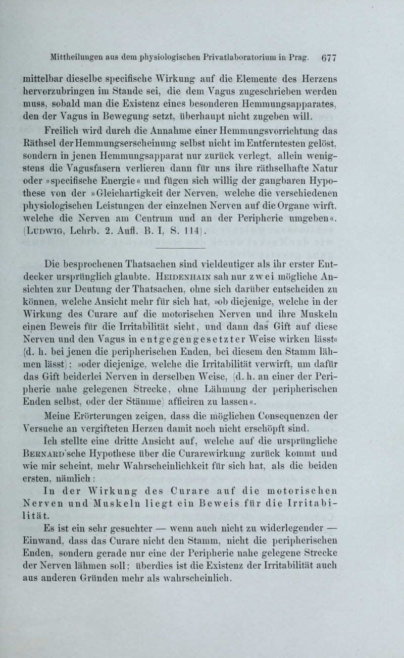 mittelbar dieselbe specifische Wirkung auf die Elemente des Herzens hervorzubringen im Stande sei, die dem Vagus zugeschrieben werden muss, sobald man die Existenz eines besonderen Hemmungsapparates, den der Vagus in Bewegung setzt, überhaupt nicht zugeben will. Freilich wird durch die Annahme einer Hemmungsvorrichtung das Räthsel der Hemmungserscheinung selbst nicht im Entferntesten gelöst, sondern in jenen Hemmungsapparat nur zurück verlegt, allein wenig- stens die Vagusfasern verlieren dann für uns ihre räthselhafte Natur oder »specifische Energie« und fügen sich willig der gangbaren Hypo- these von der »Gleichartigkeit der Nerven, welche die verschiedenen physiologischen Leistungen der einzelnen Nerven auf die Organe wirft, welche die Nerven am Centruin und an der Peripherie umgeben«. (Ludwig, Lehrb. 2. Aufl. B. I, S. 114). Die besprochenen Thatsachen sind vieldeutiger als ihr erster Ent- decker ursprünglich glaubte. Heidexhain sah nur zwei mögliche An- sichten zur Deutung der Thatsachen. ohne sich darüber entscheiden zu können, welche Ansicht mehr für sich hat, »ob diejenige, welche in der Wirkung des Curare auf die motorischen Nerven und ihre Muskeln einen Beweis für die Irritabilität sieht, und dann das Gift auf diese Nerven und den Vagus in entgegengesetzter Weise wirken lässt« (d. h. bei jenen die peripherischen Enden, bei diesem den Stamm läh- men lässt); »oder diejenige, welche die Irritabilität verwirft, um dafür das Gift beiderlei Nerven in derselben Weise, (d. h. an einer der Peri- pherie nahe gelegenen Strecke, ohne Lähmung der peripherischen Enden selbst, oder der Stämme) afficiren zu lassen«. Meine Erörterungen zeigen, dass die möglichen Consequenzen der Versuche an vergifteten Herzen damit noch nicht erschöpft sind. Ich stellte eine dritte Ansicht auf, welche auf die ursprüngliche BERNARD’sche Hypothese über die Curarewirkuug zurück kommt und wie mir scheint, mehr Wahrscheinlichkeit für sich hat, als die beiden ersten, nämlich: In der Wirkung des Curare auf die motorischen Nerven und Muskeln liegt ein Beweis für die Irritabi- lität. Es ist ein sehr gesuchter — wenn auch nicht zu widerlegender — Einwand, dass das Curare nicht den Stamm, nicht die peripherischen Enden, sondern gerade nur eine der Peripherie nahe gelegene Strecke der Nerven lähmen soll; überdies ist die Existenz der Irritabilität auch aus anderen Gründen mehr als wahrscheinlich.