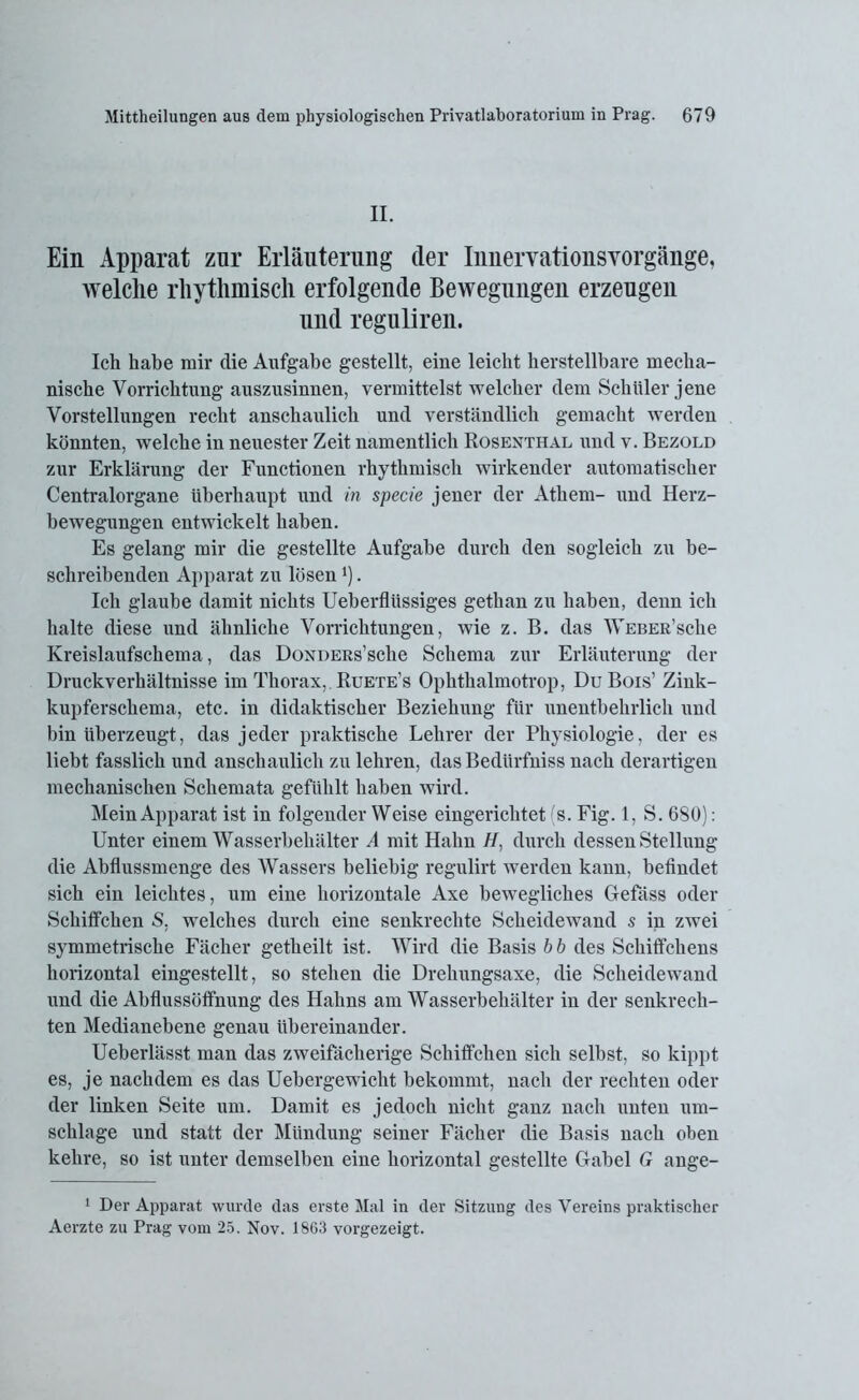 II. Ein Apparat zur Erläuterung (1er Innervationsvorgänge, welche rhythmisch erfolgende Bewegungen erzeugen und reguliren. Ich habe mir die Aufgabe gestellt, eine leicht herstellbare mecha- nische Vorrichtung auszusinnen, vermittelst welcher dem Schüler jene Vorstellungen recht anschaulich und verständlich gemacht werden könnten, welche in neuester Zeit namentlich Rosenthal und v. Bezold zur Erklärung der Functionen rhythmisch wirkender automatischer Centralorgane überhaupt und in specie jener der Athem- und Herz- bewegungen entwickelt haben. Es gelang mir die gestellte Aufgabe durch den sogleich zu be- schreibenden Apparat zn lösen l). Ich glaube damit nichts Ueberflüssiges gethan zu haben, denn ich halte diese und ähnliche Vorrichtungen, wie z. B. das WEBER’sche Kreislaufschema, das ÜONDERs’sche Schema zur Erläuterung der Druckverhältnisse im Thorax, Ruete’s Ophthalmotrop, Du Bois’ Zink- kupferschema, etc. in didaktischer Beziehung für unentbehrlich und bin überzeugt, das jeder praktische Lehrer der Physiologie, der es liebt fasslich und anschaulich zu lehren, das Bedürfniss nach derartigen mechanischen Schemata gefühlt haben wird. Mein Apparat ist in folgender Weise eingerichtet 's. Fig. 1, S. 680): Unter einem Wasserbehälter A mit Hahn //, durch dessen Stellung die Abflussmenge des Wassers beliebig regulirt werden kann, befindet sich ein leichtes, um eine horizontale Axe bewegliches Gefäss oder Schiffchen S, welches durch eine senkrechte Scheidewand s in zwei symmetrische Fächer getheilt ist. Wird die Basis b b des Schiffchens horizontal eingestellt, so stehen die Drehungsaxe, die Scheidewand und die Abflussöffnung des Hahns am Wasserbehälter in der senkrech- ten Medianebene genau übereinander. Ueberlässt man das zweifächerige Schiffchen sich selbst, so kippt es, je nachdem es das Uebergewicht bekommt, nach der rechten oder der linken Seite um. Damit es jedoch nicht ganz nach unten um- schlage und statt der Mündung seiner Fächer die Basis nach oben kehre, so ist unter demselben eine horizontal gestellte Gabel G ange- 1 Der Apparat wurde das erste Mal in der Sitzung des Vereins praktischer Aerzte zu Prag vom 25. Nov. 1863 vorgezeigt.