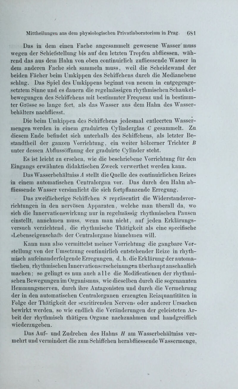 Das in dem einen Fache angesammelt gewesene Wasser' muss wegen der Schiefstellung bis auf den letzten Tropfen abfliessen, wäh- rend das aus dem Hahn von oben continuirlich zufliessende Wasser in dem anderen Fache sich sammeln muss, weil die Scheidewand der beiden Fächer beim Umkippen des Schiffchens durch die Medianebene schlug. Das Spiel des Umkippens beginnt von neuem in entgegenge- setztem Sinne und es dauern die regelmässigen rhythmischen Schaukel- bewegungen des Schiffchens mit bestimmter Frequenz und in bestimm- ter Grösse so lange fort, als das Wasser aus dem Hahn des Wasser- behälters nachfliesst. Die beim Umkippen des Schiffchens jedesmal entleerten Wasser- mengen werden in einem graduirten Cylinderglas C gesammelt. Zu diesem Ende befindet sich unterhalb des Schiffchens, als letzter Be- standtheil der ganzen Vorrichtung, ein weiter hölzerner Trichter B unter dessen Abflussöffnung der graduirte Cylinder steht. Es ist leicht zu ersehen, wie die beschriebene Vorrichtung für den Eingangs erwähnten didaktischen Zweck verwertket werden kann. Das Wasserbekältniss A stellt die Quelle des continuirlichen Reizes in einem automatischen Centralorgan vor. Das durch den Hahn ab- fliessende Wasser versinnlicht die sich fortpflanzende Erregung. Das zweifächerige Schiffchen S repräsentirt die Widerstandsvor- richtungen in den nervösen Apparaten, welche man überall da, wo sich die Innervationswirkung nur in regelmässig rhythmischen Pausen einstellt, annehmen muss, wenn man nicht, auf jeden Erklärungs- versuch verzichtend, die rhythmische Thätigkeit als eine specifiscke »Lebenseigenschaft« der Centralorgane hinnehmen will. Kann man also vermittelst meiner Vorrichtung die gangbare Vor- stellung von der Umsetzung continuirlich entstehender Reize in rhyth- misch aufeinanderfolgende Erregungen, d. h. die Erklärung der automa- tischen, rhythmischen Innervationserscheinungen überhaupt anschaulich machen: so gelingt es nun auch alle die Modificationen der rhythmi- schen Bewegungen im Organismus, wie dieselben durch die sogenannten Hemmungsnerven, durch ihre Antagonisten und durch die Vermehrung der in den automatischen Centralorganen erzeugten Reizquantitäten in Folge der Thätigkeit der »excitirenden Nerven« oder anderer Ursachen bewirkt werden, so wie endlich die Veränderungen der geleisteten Ar- beit der rhythmisch thätigen Organe nachzuahmen und handgreiflich wiederzugeben. Das Auf- und Zudrehen des Hahns H am Wasserbekältniss ver- mehrt und vermindert die zum Schiffchen herabfliessende Wassermenge,