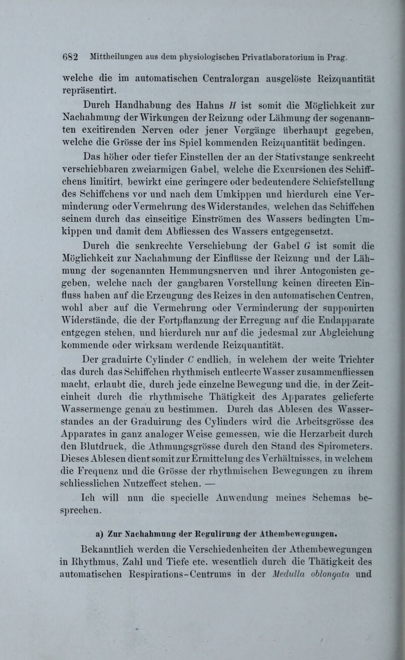 welche die im automatischen Centralorgan ausgelöste Reizquantität repräsentirt. Durch Handhabung des Hahns H ist somit die Möglichkeit zur Nachahmung der Wirkungen der Reizung oder Lähmung der sogenann- ten excitirenden Nerven oder jener Vorgänge überhaupt gegeben, welche die Grösse der ins Spiel kommenden Reizquantität bedingen. Das höher oder tiefer Einstellen der an der Stativstange senkrecht verschiebbaren zweiarmigen Gabel, welche die Excursionen des Schiff- chens limitirt, bewirkt eine geringere oder bedeutendere Schiefstellung des Schiffchens vor und nach dem Umkippen und hierdurch eine Ver- minderung oder Vermehrung des Widerstandes, welchen das Schiffchen seinem durch das einseitige Einströmen des Wassers bedingten Um- kippen und damit dem Abfliessen des Wassers entgegensetzt. Durch die senkrechte Verschiebung der Gabel G ist somit die Möglichkeit zur Nachahmung der Einflüsse der Reizung und der Läh- mung der sogenannten Hemmungsnerven und ihrer Antogonisten ge- geben, welche nach der gangbaren Vorstellung keinen directen Ein- fluss haben auf die Erzeugung des Reizes in den automatischen Centren, wohl aber auf die Vermehrung oder Verminderung der supponirten Widerstände, die der Fortpflanzung der Erregung auf die Endapparate entgegen stehen, und hierdurch nur auf die jedesmal zur Abgleichung kommende oder wirksam werdende Reizquantität. Der graduirte Cylinder C endlich, in welchem der weite Trichter das durch das Schiffchen rhythmisch entleerte Wasser zusammenfliessen macht, erlaubt die, durch jede einzelne Bewegung und die, in der Zeit- einheit durch die rhythmische Thätigkeit des Apparates gelieferte Wassermenge genau zu bestimmen. Durch das Ablesen des Wasser- standes an der Graduirung des Cylinders wird die Arbeitsgrösse des Apparates in ganz analoger Weise gemessen, wie die Herzarbeit durch den Blutdruck, die Athmungsgrösse durch den Stand des Spirometers. Dieses Ablesen dient somit zur Ermittelung des Verhältnisses, in welchem die Frequenz und die Grösse der rhythmischen Bewegungen zu ihrem schliesslichen Nutzeffect stehen. — Ich will nun die specielle Anwendung meines Schemas be- sprechen. a) Zur Nachahmung der Regulirung der Atheinbewegungen. Bekanntlich werden die Verschiedenheiten der Atheinbewegungen in Rhythmus, Zahl und Tiefe etc. wesentlich durch die Thätigkeit des automatischen Respirations-Centrums in der Medulla oblongata und