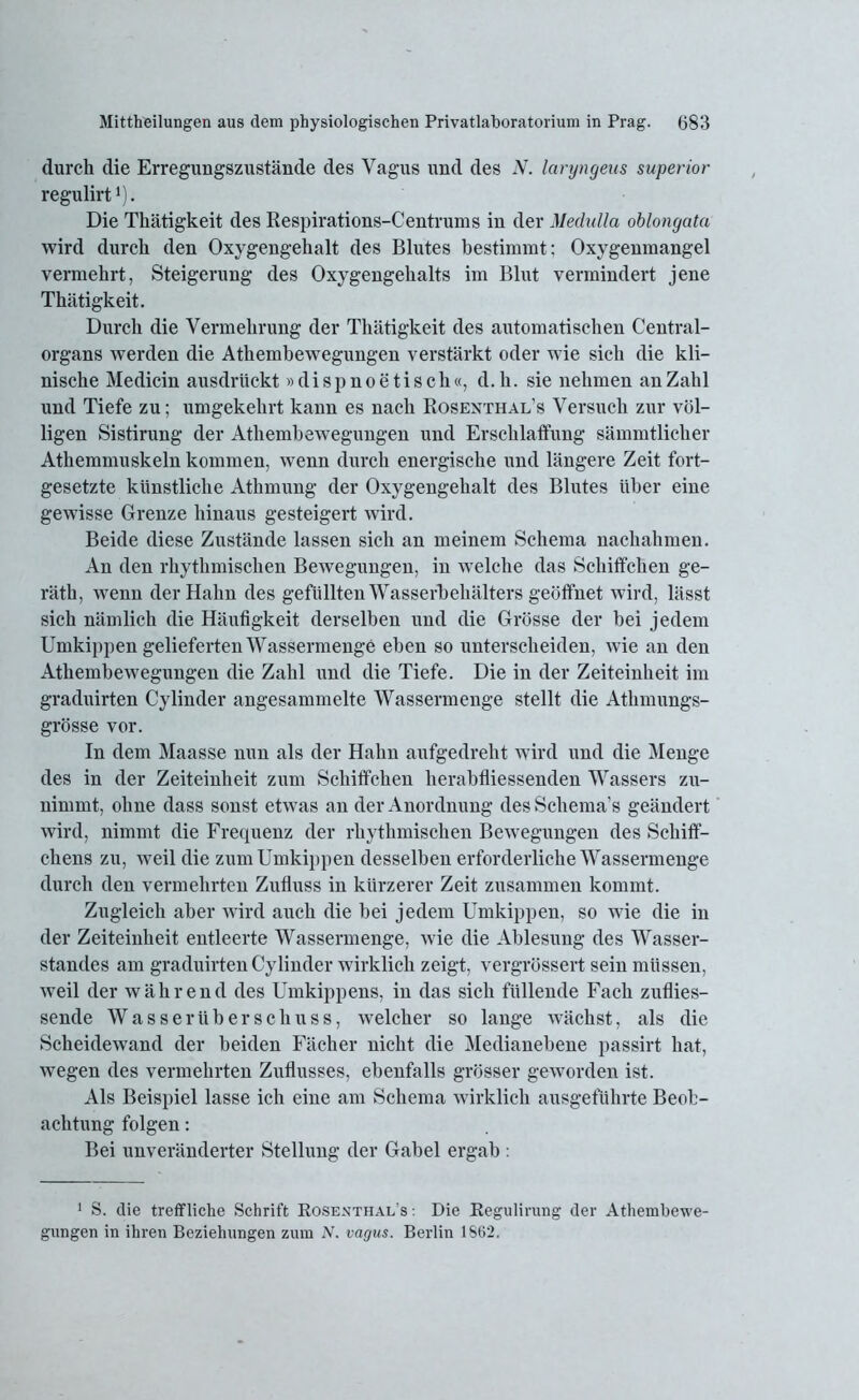 durch die Erregungszustände des Vagus und des N. laryngeus superior regulirt ’). Die Thätigkeit des Respirations-Centrurus in der Medulla oblongata wird durch den Oxygengehalt des Blutes bestimmt; Oxygenmangel vermehrt, Steigerung des Oxygengehalts im Blut vermindert jene Thätigkeit. Durch die Vermehrung der Thätigkeit des automatischen Central- organs werden die Athembewegungen verstärkt oder wie sich die kli- nische Medicin ausdrückt »dispnoe tisch«, d.h. sie nehmen an Zahl und Tiefe zu; umgekehrt kann es nach Rosenthal’s Versuch zur völ- ligen Sistirung der Athembewegungen und Erschlaffung sämmtlicher Athemmuskeln kommen, wenn durch energische und längere Zeit fort- gesetzte künstliche Athmung der Oxygengehalt des Blutes über eine gewisse Grenze hinaus gesteigert wird. Beide diese Zustände lassen sich an meinem Schema nachahmen. An den rhythmischen Bewegungen, in welche das Schiffchen ge- rätli, wenn der Hahn des gefüllten Wasserbehälters geöffnet wird, lässt sich nämlich die Häufigkeit derselben und die Grösse der bei jedem Umkippen gelieferten Wassermenge eben so unterscheiden, wie an den Athembewegungen die Zahl und die Tiefe. Die in der Zeiteinheit im graduirten Cylinder angesammelte Wassermenge stellt die Athmungs- grösse vor. In dem Maasse nun als der Hahn aufgedreht wird und die Menge des in der Zeiteinheit zum Schiffchen herabfliessenden Wassers zu- nimmt, ohne dass sonst etwas an der Anordnung des Schema’s geändert wird, nimmt die Frequenz der rhythmischen Bewegungen des Schiff- chens zu, weil die zum Umkippen desselben erforderliche Wassermenge durch den vermehrten Zufluss in kürzerer Zeit zusammen kommt. Zugleich aber wird auch die bei jedem Umkippen, so wie die in der Zeiteinheit entleerte Wassermenge, wie die Ablesung des Wasser- standes am graduirten Cylinder wirklich zeigt, vergrössert sein müssen, weil der während des Umkippens, in das sich füllende Fach zuflies- sende Wasserüberschuss, welcher so lange wächst, als die Scheidewand der beiden Fächer nicht die Medianebene passirt hat, wegen des vermehrten Zuflusses, ebenfalls grösser geworden ist. Als Beispiel lasse ich eine am Schema wirklich ausgeführte Beob- achtung folgen: Bei unveränderter Stellung der Gabel ergab . 1 S. die treffliche Schrift Kosenthal’s ■. Die Kegulirung der Athembewe- gungen in ihren Beziehungen zum N. vagus. Berlin 1S62.