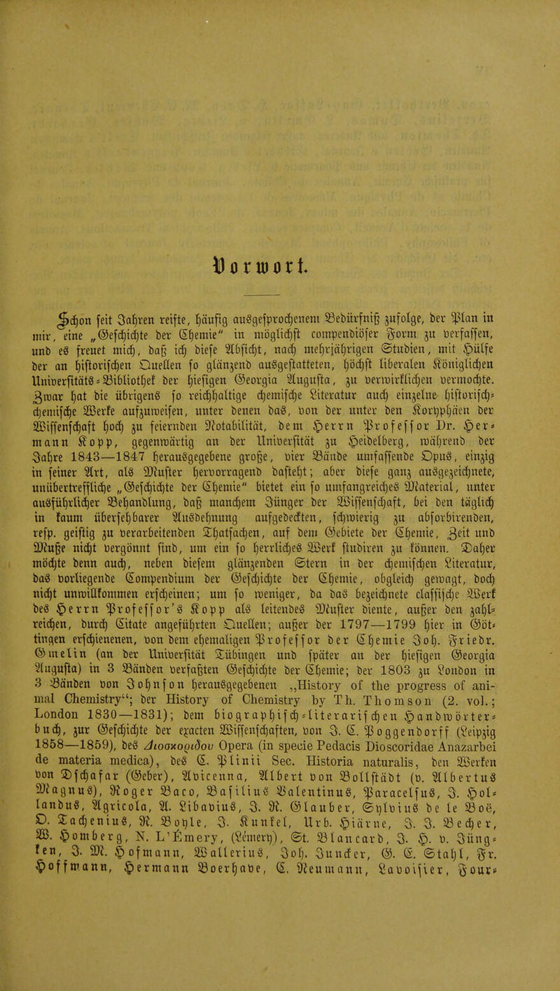 Ö o x wo r t J>d)on feit Sauren reifte, häufig au§gefprod)enem 23ebürfni§ jufolge, ber $tan in mir, eine ,,@efd)ichte ber Chemie in mögtichft compenbiöfer $orm berfaffen, unb eg freuet mid), ba§ id) biefe 2t6ftdjt, nad) mehrjährigen ©titbten, mit £>ülfe ber an hiftorifd)en Quellen fo glänjenb auSgeftatteten, t)öd)ft liberalen königlichen Uniberfitätö * 93ibliotf>ef ber hieftgen ©eorgia s#ugufta, ju bernnrfltdjen oermoc^te. 3roar I)at bie übrigens fo reichhaltige djemifdje Literatur auch einzelne- tjiftorifd)« djeniifdje SBerfe aufjuroeifen, unter benen ba8, bon ber unter ben ^ortyphäen ber SBiffenfdjaft J)od) ju feternben ^otabilität, bem £errn ^rofeffor Dr. £>er* mann $opp, gegenwärtig an ber Uniberfttät ju £>eibelberg, roäfjreub ber 3aljre 1843—1847 fjerauögegebene große, bier 23änbe umfaffenbe Dpu8, einjig in feiner 2lrt, als SRufter ^emorragenb baftet)t; aber biefe ganj ausgezeichnete, unübertreffliche „©efchidjte ber (Sljemie bietet ein fo umfangreid)e$ Material, unter ausführlicher 93ef)anblung, ba§ manchem jünger ber 2öiffenfd)aft, bei ben täglich in faum überf eh barer 2lu§behnung aufgebecften, fd)roierig ju abforbtrenben, refp. geiftig ju berarbeitenben SEfjatfactjen, auf bem ©eiuete ber (Stjemte, ,ßeit unb SDcufje nicht bergönnt finb, um ein fo r)errttd)eö 233erf ftubiren ju fönneu. jDafjer mödjte benn auch, neben biefem glänjenben (Stern in ber chemifd)en Literatur, baS borliegenbe (Sompenbium ber ©efd)id)te ber (Shemie, obgleich gewagt, boch nicht unroiüfommen erfdjeinen; um fo roeniger, ba ba§ bezeichnete claffijdjc 9öerf beö £>errn ^rofeffor'S $opp als leitenbeS 9}fufter biente, außer ben jahl* reichen, burd) Zitate angeführten Quellen; außer ber 1797—1799 fax in @öt« ringen erfchienenen, bon bem ehemaligen Ißrofef f or ber ©hemie 3ol). 5^teor- ©inelin (an ber Uniberfität Bübingen unb fpäter an ber t)tefigeti ©eorgia 2lngufta) in 3 Söänben berfaßten ©efchichte ber Chemie; ber 1803 ju Jonbon in 3 $änben bon 3of)nfon herausgegebenen „History of the progress of ani- mal Chemistry; ber History of Chemistry by Th. Thomson (2. vol.; London 1830—1831); bem biogr apfjif d) 4iterarif djen £anbra örter* buch, jur ©efdjidjte ber erbeten SBiffenfdjaften, bon 3. GL Sßoggenborff (Seipjtg 1858—1859), beS diooxoyidov Opera (in specie Pedacis Dioscoridae Anazarbei de materia medica), beS G>. ^linii See. Historia naturalis, ben SBerien bon 2)fcf)afar (®eber), Slbicenna, Ulbert bon Soltftäbt (b. 311 b er tu« Magnus), SKoger 23aco, 23afitiuS ^atentinuS, ^aracelfu«, 3. ipol* lanbuS, 2lgricola, % SibabtuS, 3. 91 ©lauber, ©nlbiuS be le S3o8, £>. 2ad)eniuS, 9t. Soble, 3. ßunfet, Urb. §tärne, 3. 3. 23echer, 2B. Homberg, N. L'ßmery, (Wnierb), ©t. 23lancarb, 3- £>. b. 3üng« fen, 3- SW. f>ofmann, BalleriuS, 3ol). 3uncfer, ©. (£. ©taljl, ftr. ^offmann, ^ermann 5öoerhabe, (5. 9?eumann, ^aboifier, ftour*