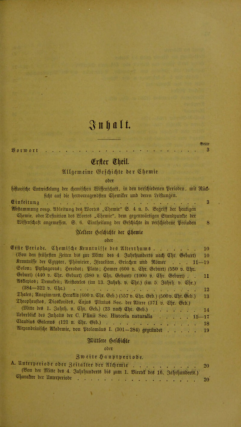 Seite SSorW ort 3 frfier «pft. Allgemeine ©efdjidjte ber @fjemie ober Ijiflortfd^c (Sntroicfelung ber djemiftfjen SBtffenfcfjaft, in ben tierfdjiebenen Venoben, mit 3?iicf= ftdjt auf bie IjerDorragenbften S^emiler unb beten Seijiimgen. Einleitung 3 Slbftatnmnng resp. Ableitung be§ SBotteS „Srjemte @. 4 n. 5. SBcgvtff ber blutigen QErjemie, ober Definition be« 2Borte§ „Qtrjcmie, bem gegenwärtigen ©tanbpunfte ber 2Btffenfcr)aft angemeffen. @. 6. ©ntljeilung ber ©efdjidjte in öerfdjiebene Venoben 8 pfeffere §effl}idife oer Hernie ober (Srfte ^eriobe. (Sljemifdje Äenntniffe be8 Sntertfyums 10 (SBon ben fvügeften 3eiten bis gur SD^ttte bes 4 SatjrfjunbertS naef) (Etjr. ©eburt) 10 Äenntniffe ber (Sgmner, Pjönicier, Sfraeliten, ©rieben unb «Römer . . . 11—19 ©oton; ^tttrjagoraä; £erobot; poto; £omer (600 t>. Sb,r. ©eburt) (550 ti. Stjr. ©eburt) (440 o. GEtjr. ©eburt) (380 o. Sf)r. ©eburt) (1000 t>. (£t)r. ©eburt) . . 11 tttöTlepios SJemofrit; 2lriftotele8 (im 13. Saljrf). ö. (£l)r.) (im 5. Sa^tt). o. <Et}r.) (384—322 0. ®^t.) 12 2$ale«; Sttnarimmeg, £eraflit (600 0. (£l)t. ©eb.) (557t>. GEi)t. ©eb.) (5000. Gtyt. ©eb.) 13 £f)eopr)rafto8, SDioSforibeS, (£aju8 <pmu8 See. bereitere (371 d. ©jr. ©eb.) (ÜRitte beS 1. 3fafi,rf). n. G&r. ©eb.) (23 nad) (Sfc. ©eb.) 14 Ueberblicf beö Sntyalt« ber C. Plinii See. Historia naturalis 15—17 Slaubiu« ©olenus (121 n. <£f)r. ©eb.) . iq SUeranbvtnifäe Slfabemie, t>on ^tolomäuS I. (301—284) gegrünbet 19 Wiittüte §tfäi4U ober 3 m e i t e £>auptperiobe. A. Unterperiobe obet 3eitalter bet SUdjcmic 20 (S3on ber STOitte be« 4. 3ab,rf)unbert8 bi« jum 1. Viertel be« 16. SabrtumbcrtS.) C^aralter ber Unterperiobe . 20'