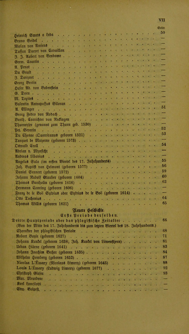 ©fite $etnridj ©tnet« a £eba ^ SBvuno ©eibel • SRiolan oon Hmien« £uffan 2)ucret üon (Sabaiflon 3. 3. Hubert oon SSenbome — ©erm. Sourttn ........ ^ • - • ^ ' 21. «penot •• W *!>'*: 2)u ©autt — 3. ©ordnet ~ ©eorg 93ertin . •. • • Jpufer 21b. Don 23obenftein ~~ @. ®orn : — 2Jt. lorite« • SBatentin Hntropaffu« ©iloran ~~ H. Sffinger • ' 51 ©eorg gebro bon Stobacf) SBartt), (Earridjter öon Verfingen — £Ijurner)fer (genannt jum £t)urn geb. 1530) «ßet. ©etierin 52 ©u <£b>Sne (Ouercitanu« geboren 1521) 53 £urquet be SDlarjerne (geboren 1573) Dmalt) (SroH 54 Hbrian 0. SOfynftdjt ' ~~ Hnbrea« £ibabiu« ~~ Hngelu« ©ala (im erften SStertet be« 17. 3at)rb;unbert*) 55 3ol). 93apti|t nan §elmont (geboren 1577) 56 ©aniel ©ennert (geboren 1572) 59 3ot)ann 9tubolf ©lauber (geboren 1604) 60 £r)oma« 33artt)oltn (geboren 1616) 62 §ermann Sonring (geboren 1606) — granj be le S3oe ©tilotu« ober ©tytotu« be te S3oe (geboren 1614) — Otto Sadjeniu« 64 Stomas SSttti« (geboren 1621) 65 bleuere ^efcfiidjfe. ©rfte <p er tobe betfelben. ©ritte §auptperiobe ober ba« pfylogtfHfdje 3***atter 66 (SSon ber 2Jiitte be« 17. 3af)tc)unbert« bi« 3um legten Viertel be« 18. 3ar)tb>nbert«.) <Er)arafter ber pljlogijtifcfjen ^eriobe 68 Stöbert Sohle (geboren 1627) 71 3ot)ann Tuntel (geboren 1638; 3ot). Äunlel tion Sötoenjiiera) 81 Urban #iärne (geboren 1641) 83 3ot)ann 3oaä)im ©edjer (geboren 1635) 84 SBtttjelnt Homberg (geboren 1652) 87 Nicolas L'ßmery (Sticolau« Semert)) (geboren 1645) 88 Louis L'Emery (Subttng Semert)) (geboren 1677) 92 <Sf)riflopf) ©lafer 93 SDtat. SDteurbrac — Äarl Sancilottt .. .. . ^<v:.v'< ;..^w'>;, .. — <£bnj. Solueft. ....... —