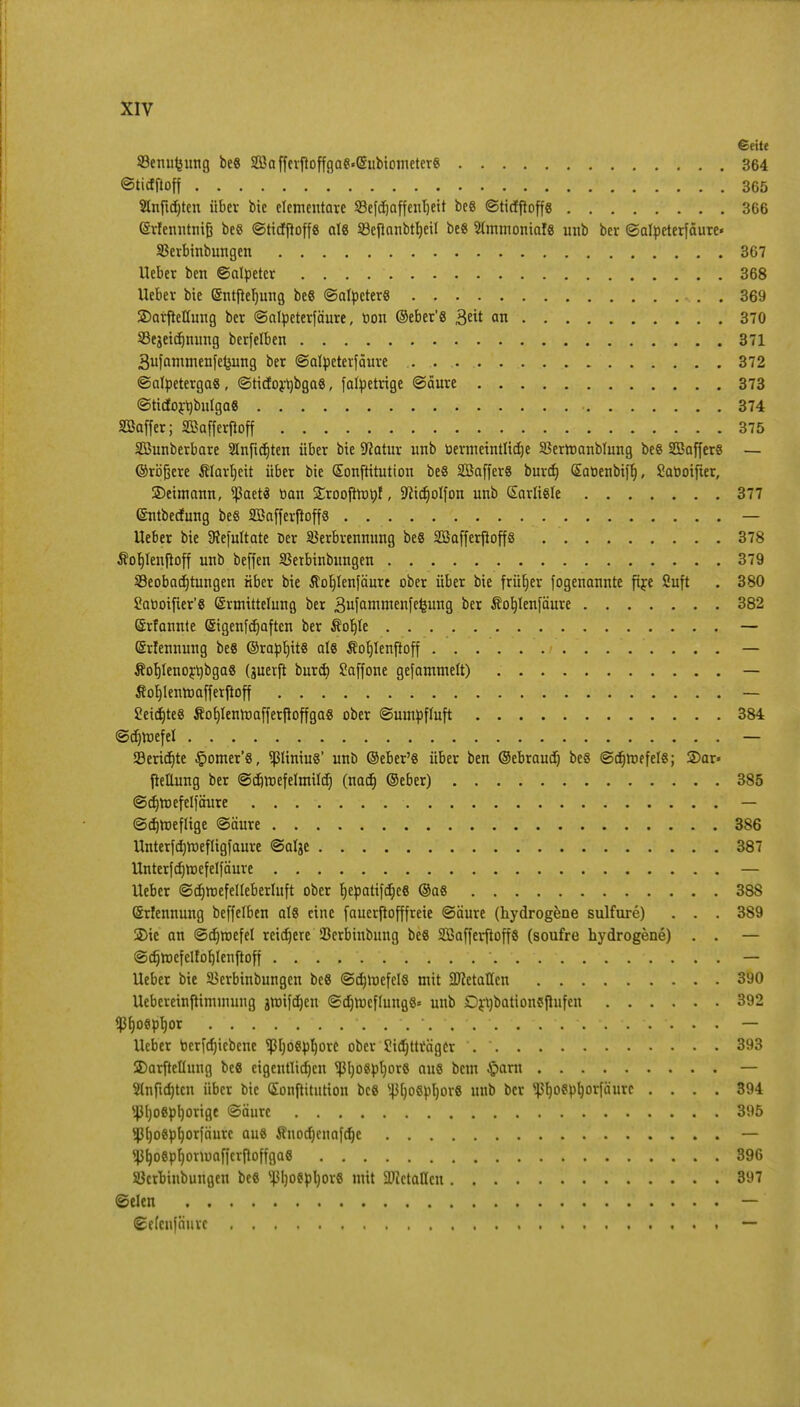 €eitt S3enut3iing be8 SD5a ffevfioffgae«@iibicmeter8 364 ©ticfpoff 365 Sfopdjten über bic elementare SBefdjaffenljeit be8 ©ticfpoffs 366 (Svfenntnif? be8 ©ttcfftoffs als SSepanbtrjeil be« 2(mmontal8 unb ber ©alpcterfäure« SBerbinbungen 367 Heber ben ©alpeter . . . . 368 lieber bie (Sntpeljung be8 ©alpcter8 369 3)arpetfang ber ©alpeterfäure, t>on ©eber'8 3* an 370 23ejetcf)tuing berfelben 371 3ufammenfcJ}ung ber ©alpeterfäure 372 ©alpetergas, ©ticfoyrjbgas, falpetrige (Säure 373 <3ticfort)bulga8 374 Sßaffer; SBafferjtoff 375 Söunberbare Slnfidjten über bie Sftatur unb oermcintlicfje SBerroanbtung be8 SSkfferS — ©rbjjere Älavtjcit über bie Sonftitution be8 SöafferS burdj <£aüenbt[r), Saooifier, SDetmann, <ßaetS tian £roofttt>ttf, -tticfjolfon unb Garlisle 377 ©ntbecfung beß SBafferfioffe — lieber bie SRefultate Der Verbrennung beS SBafferftoffs 378 Äocjlenfroff unb beffen 35etbinbungen 379 ^Beobachtungen über bie Äofylenfäure ober über bie früher fogenannte ftje ßuft . 380 2at>oifier'8 (Ermittelung ber 3ufamnienfefeutl9 ber Äob^lenfäure 382 Srfannte Sigenfajaftcn ber $ot)le .... (Srfennung be« ©rapljit« al« Äoljlenjtoff . . ÄorjlenojtybgaS (guerft burä) Saffone gefammelt) Sorjlenroafferßoff 2eicf)te8 ÄofjlenroafferpoffgaS ober ©umpffuft 384 @d)h)efel . . — Scripte §omer'8, ^liniu«' unb ©eber'8 über ben ©ebraudj be8 ©djroefel«; 2)ar» jteüung ber @$roefeImiId; (nacr) ©eber) 385 ©crjmefelfäure — ©djroeflige @äure 386 llnterfcrjroefligfaure ©aljc 387 llnterfcfjroefelfäure — lieber ©djroefelteberluft ober t)epatif(i;cö @a8 388 Srfennung beffelben at8 eine fauerßofffreie ©äure (hydrogfene sulfure) . . . 389 3Me an ©djroefel reifere Scrbinbung be8 Safferftoff« (soufre hydrogene) . . — ©djroefelfofjlenfloff  — lieber bie Verbinbungeu beS ©djroefcls mit SDIetallcn 390 llebcreinftimmung groifdjcu ©djrocflungS« unb £)rl)bation$Pufen 392 «ßfjoöpb.or ...... . ....... . . — lieber berfdjicbcnc ^[)06pb,ore ober Siäjtträger 393 2)arftellung be8 eigentlichen *ß.l)oept)or6 aus bem §arn — 2(nftd)tcn über bic (Sonpttution bce ^ofipljorS unb ber ^(jocpljorfäurc .... 394 v4>l)08pl)orige Säure 395 $l)o6pf)orfäurc au8 Änodjcnafdje — <ßl)oep^om)afierftoffga8 396 Öcrbinbungen bee ^I)o8pl)or8 mit 2JJctaHcn 397 ©den — ©efenfäurc —