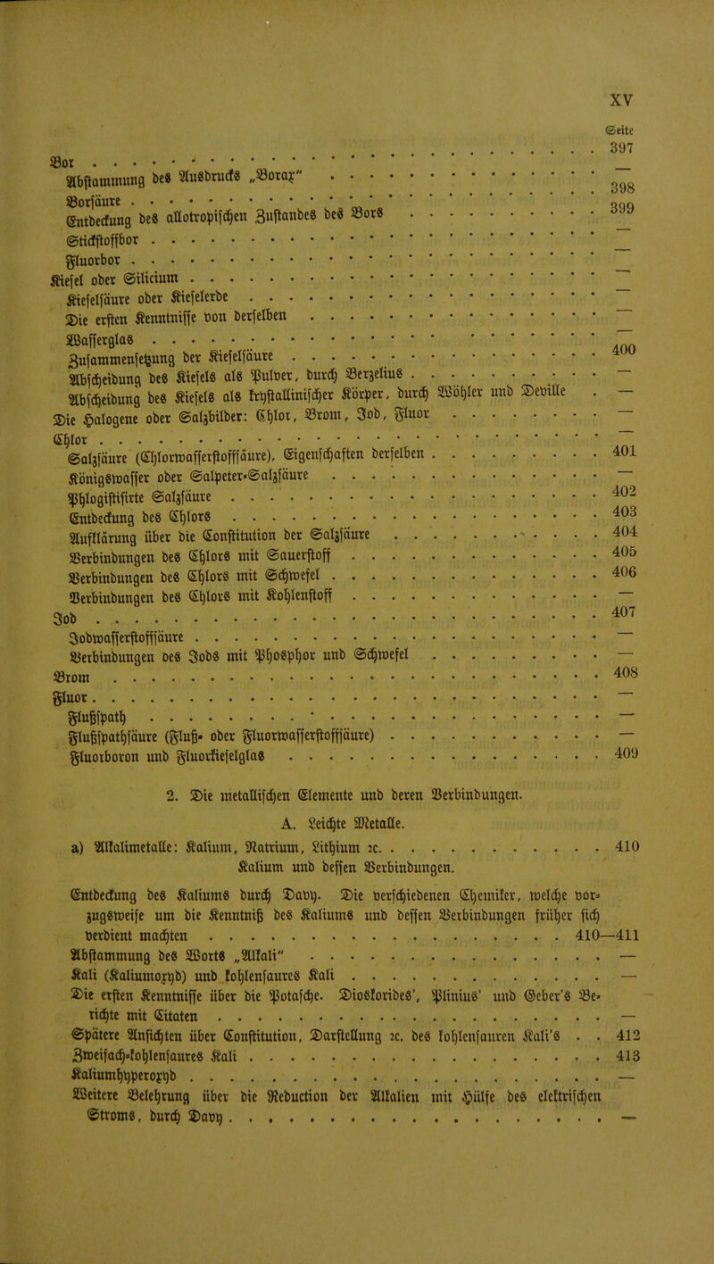 ©rite . '. 397 93ot •_ Slbftammung be8 3fo8brud« „Eorar ^ SBorfäure ono (Sntbecfung be8 aüotro^if^en 3uftanbe8 be« 33orS *™ ©tidfftoffbor • • • • ^ gluorbor Kiefel ober ©ilicium _ Kiefelfäure ober Kiefelerbe ^ 2)ie erften Kenntntffe Dort berfelben SBaffergta« ~~ 3ufammenfefewtg ber Kiefelfäure »bföeibung beS Wiefels als ^ßulüer, burcr) SerjeltuS — Ibföeibung beS KiefelS als frbftalliniföer Körper, burtt) Sßöhkr unb ©emtte . - ©te Halogene ober ©algbilber: 6f)lot, Srom, 3ob, gluor — <2Eb>r ~ ©aljfäure (£f)Iortt)o[ferfiofffäure), ©igenfdjaften berfelben 401 KönigSmaffer ober @atyeter«@algfäure — «ßbfogiiKftrte ©alafäure 402 (Sntbecfung beS Sb>rS 403 Slufflarung über bie (Sonßituüon ber ©aljfäure 404 Skrbinbungen beS <£b>r« mit ©auevftoff 405 SBerbinbungen be8 (SfjlorS mit ©djroefel 406 ffierbinbungen be8 StjlorS mit Kofjlenftoff — 3ob 407 Sobmafjerjioffiäure — SSetbinbungen oe8 SobS mit ^r)o8pf)or unb ©cfjraefet — Srom 408 gluot • • • — glu&foaty * — glufjfoatfjfäure (glujj- ober gluormafferftopure) — gluotboron unb gluorftefelglas 409 2. 2)ie metaUifdjen Elemente unb beren Serbinbungen. A. Seidjte 2RetaHe. a) SlUalimetatte: Kalium, Sftatriutn, 2ttt)ium :c 410 Kalium unb beffen SBerbinbungen. (Sntbecfung be8 Kaliums burdj £)aM). üDie oerfcfjiebenen (Sljemifer, meiere üor= jugSroeife um bie Kenntnijj be8 Kaliums unb beffen Sktbinbungen früher fief) öerbient madjten 410—411 Slbpammung beS SBortS „SUIalt — Kali (Kaliumojtib) unb fofylenfaurcs Kali — Sie etften Kenntniffe über bie ^otafdje. ©iosloribe«', ^ItniuS' unb ©cber'S 33e« ticfjte mit ©taten — ©bätere 2lnftcf)ten über (Sonftitution, ©arftetlung ic. beS fot)lenfauren Kali'S . . 412 3»eifad).fob/lenfaures Kali 413 Kaliumfjtiperor^b — SBeitere ißeletjrung über bie SRcbuction ber Slltalien mit £ülfe beS eleftrifdjen ©troms, burdj 2>abi) —