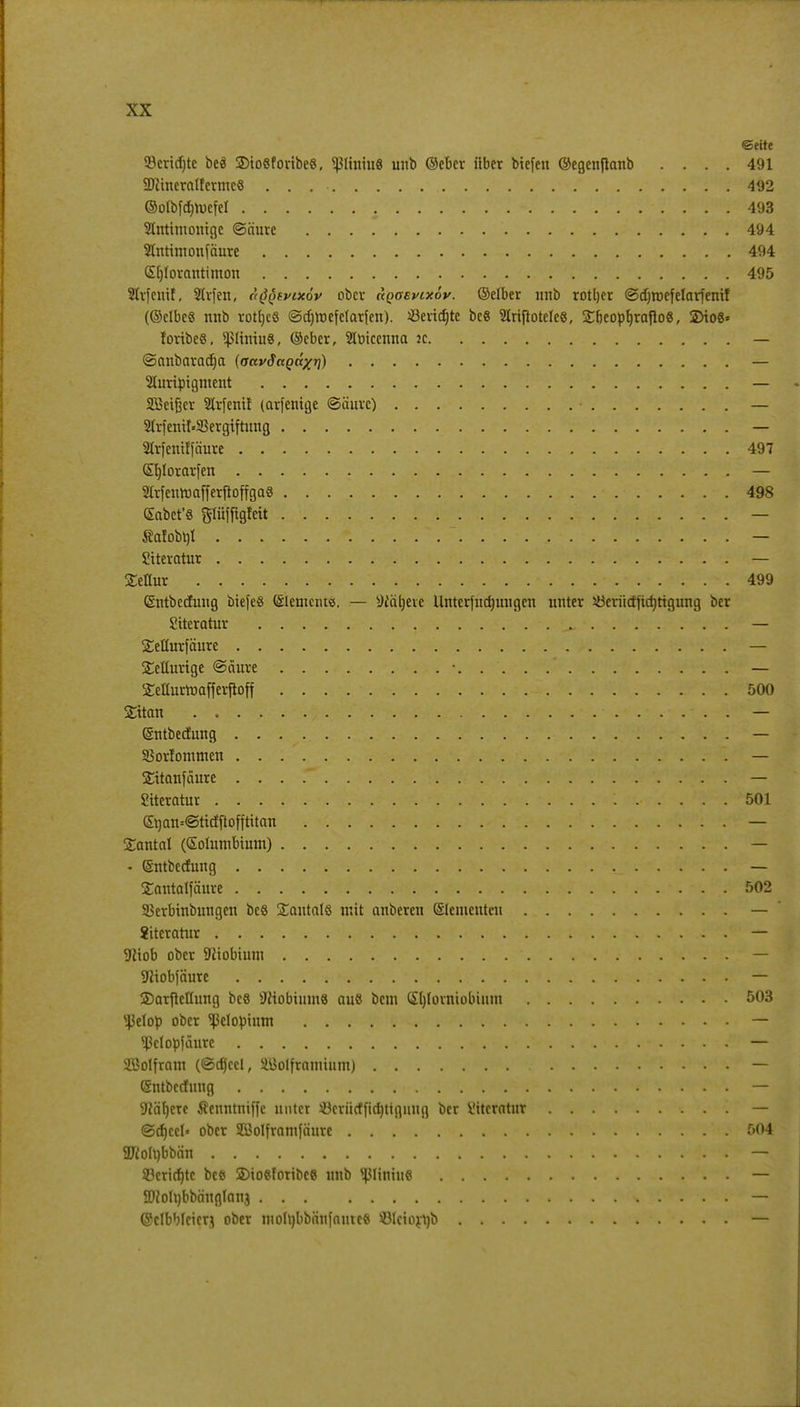 ©eite 53crid)tc beä 2)to«fonbe8, <ßliniu8 unb ©eber über biefeu ©egenftanb .... 491 SUftneratlermc« . . 492 @olbfd)roefel 493 SUntimonige ©nure 494 Stnttmonfäure 494 GEljtorautimon 495 2trfcnif. SIvfen, i^tvütov ober üqosvcxöv. ©elber nnb rottjer ©djroefelarfenif (©clbe« mtb vottjeö ©djttKfelarfen). Jöeridjte be« Slriftotele«, Sbeopfyrafto«, 2)io8* foribeS, 5ßltmu8, ©eber, 2Iüicenna jc ©anbaradja {aavSagaxii) 2turipigment SBeifjcr 2trfenif (arfenige ©äurc) • 21rfemt»5Bergiftung — Slrfenilfäure 497 (£r)!oratfen — StrfeitroafferftoffgaS 498 Gäbet'« glüfflgfett . . — «afob^i . . . - • • •  f'K^yjb&fii .#38 Siteratur <- -y SEeffur , ..' ••: Nr., ±;.i-'-ir--.*: . 499 ©ntbcduug biefeS (älemcius. — ^iätjeve Unterfndmugcn unter söerüctiidjttgung ber Siteratur ^_ — Setturfäure — Seüurige ©äure — Xdfortoafferftoff 500 £itan — ©ntbedung — SBorlommen 1 — SHtanfäure . . . — Siteratur . . . . . . 501 (Erjan«@ttdfiofftitan — Tantal (Solutnbium) — • ©ntbedung . . ._ — Santalfäure 502 SBerbinbungcn beS Santalö mit cuiberen (Elementen — Siteratur — 9iiob ober Niobium ' — SHiobfäure — SDarfteltung bes Niobium« au« bem (Jfylorniobium 503 s43eIop ober ^elopium — ^ßetopfäure — SBolfram (©cfjeel, äJJolframium) — ©ntbedung — 9täl)ere Senntniffc unter äBerüdfiduigiutg ber Siteratur — @d)ccl« ober SCBoIframfciure 504 2RoIt)bbän * — 53crid)tc beft SDiosforibcß unb tßliniu« — 2Mrjbbä'ngIan3 — ©clbbfcierj ober niolt)bbnnfauteß Ölciorrjb —