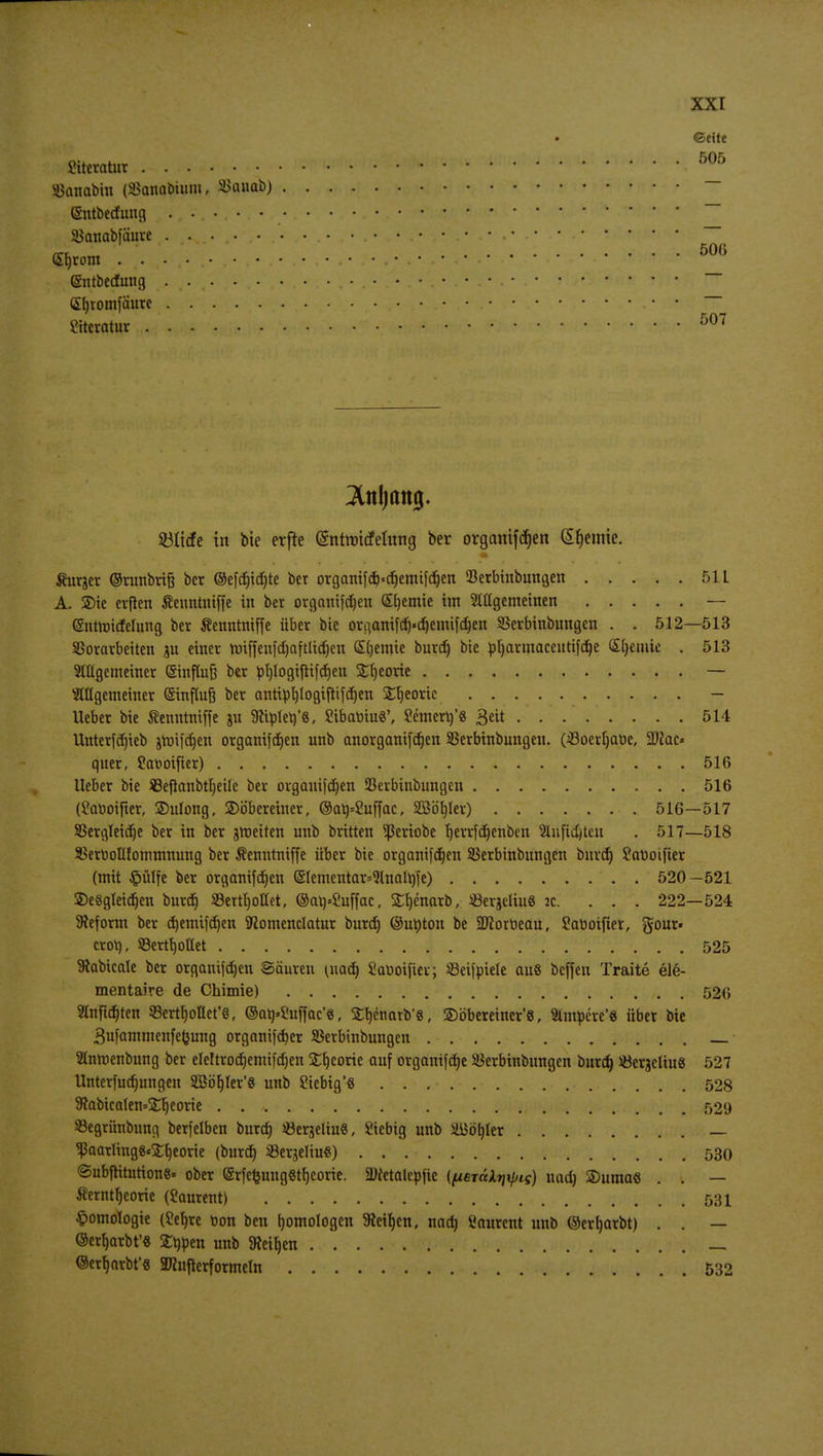 ©eite Literatur • « ^«i^^a^WI^W'» vi« 505 SBanabiu (SJanabiwm, SJanab) — (Sntberfung ........... — Stfanabfäure . . .... ... ... • • • • • • •■ • ~ — • J 500 (Srjrom . . • • • • gntbedfung .... • • ~~ S^tomfäure ••••••••• Sttcratur «i#WW**maiV>¥ Vj 507 3Ul(jttttg. 23It<fe in bie erfte (Sntrmdfehtng ber organtfdjen (Sfjemie. Äurjer ©runbrifj bcr @efd)id)te ber organifd)«cr)emifdjen Serbinbungen 51L A. 2)tc evjten ßenntntffe in ber organifd)en Sljemie im Stügemeinen — (Sntroitfelung ber Äenntmffe über bie ovganifcr)«cr)emifct)en SSerbinbungen . . 512—513 Vorarbeiten ju einer rmffeufd)aftlid)en Chemie burd) bie pljarmacentifdje Sfyemie . 513 Mgemeiner (Sinftufe ber ptjlogiftifdjen Sfyeorie — Mgemeiner (Sinflufe ber antiprjlogiftifcfjen Stjeoric - Ueber bie Äenntniffe ju 3ttplerj'«, SibabiuS', Semerrj'S Bett 514 Unterfdjieb jroi)rf)en organifdjen unb anorganifctjen SBerbinbungen. (öoertjabe, Wlac* quer, fonoifter) 516 Ueber bie $3efianbtl)eile ber organifdjen 23erbinbungen 516 (£aboifter, Sulong, 2)öbereiner, ©at)=2uffac, SBöljlev) 516—517 Vergleiche ber in ber groeiten unb britten ^ßeriobe fjerrfdjenben 2Uifid)tcn . 517—518 Verbollfommnung ber Äenntniffe über bie organifdjen SSerbinbungen burd) Sanoifier (mit #ülfe ber organifd)en (§Iementar=<Hnalr)fe) 520-521 ©e«gleid)en burd) SBett^ottet, ©arj-Suffac, £f)enarb, «ergetiu« jc. ... 222—524 Sieform ber d)emifd)en föomenclatur burd) ©uöton be SDiorbeau, Satioifter, gour« croV), Vergottet 525 föabicale ber organtfdjen Säuren (nad) Satiotficr; Veifpiele au8 bcffen Traite ele- mentaire de Chimie) 520 Smftdjten Verzollet'«, @atj»2uffac'«, Srjcnarb'e, SDöbereiner'8, ttatycre'« über bie 3ufammenfe<jung organifdjer SSerbinbungen Snroenbung ber eleltrodjemifdjen £l)eorie auf organifd)e SSerbinbungen burd) JöerjcliuS 527 Unterfudjungen SßöfjIer'S unb Siebig'S 528 9iabica(en=j£r)eorie 529 Vegrünbung berfelben burd) «er^eliuS, Siebig unb ättötjler — Vaatling8«£l)eorie (burd) ©erjeliu«) 530 Subfritutions« ober ©rfefcungStfycorie. Dcetalcpfie (fjiBjäkr\\pig) nad) SDumae . . — Äerntljeorie (Laurent) 531 Homologie (£ef)re t>on ben fjomologcn Steigen, nod) Laurent unb ©erwarbt) . . — ©erfjarbt'8 Strien unb Steiljcn _ ©erb>rbt'8 2Knfterformeln 532