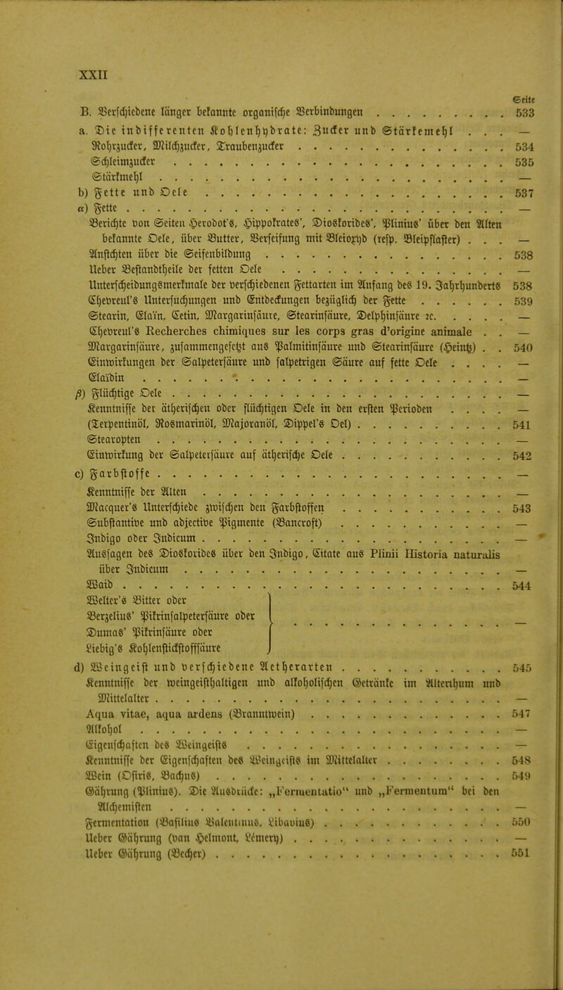 Seite B. SSerfdncbene länger befannte organifdje SBerbinbungen 533 a. $)ie inbifferenten Äof)lenf)t)brate: 3der unb Stärfemef)! . . . — SRoljrguder, Sftildjjurtcr, £raubengutfer 534 Sd)leimguder 535 Stärfmeljl . — b) gette unb Dele 537 a) gette 93ericr)te tton ©eiteu Jjpevobot'8, Jptpporvatcß', 2)io«foribc«', <ßliniu«' über ben Sdten befannte Dele, über SButter, SSerfeifung mit 33leiort)b (refp. Sleipflafter) . . . — Slnjldjten über bie Seifenbilbung 538 lieber 33eflanbtl)eile bet fetten Dele — llnterfdjeibungSmerfmale ber oerfdjiebenen gettarten im Anfang beö 19. 3ab>b,unbert« 538 Sfjetireurs Unterfudjungen unb (Sntbecfungen begüglid) ber gette 539 «Stearin, (Slain, Setin, 9J?argarinfäute, Stearinfäure, SDelplnnfäure :c — Stjetoreul'S Recherches chimiques sur les corps gras d'origine animale . . — SPIargartnfäure, gufammengefefct au« ^almitinfäure unb Stearinfäure (^einfc) . . 540 ©inroirfungen ber Salpeterfäure unb falpetrigen Säure auf fette Dele . . . . — ©laibin *. — ß) glüdjrtge Dele — Äenntniffe ber ättjerifdjen ober flüdjtigen Dele in ben erften Venoben . . . . — (Terpentinöl, 9fo8marinöl, SJcajoranöl, 3MppeI'8 Del) 541 Stearopten — (Siuroirfung ber Salpetctfäure auf ätljcrifcfye Dele 542 c) garbjroffe — Äenntniffe ber Gilten — 2Jcacquer'8 llnterfdnebc groifdjen ben garbfloffen 543 Subftantitte unb abjectitie Pigmente (SSancroft) — Snbigo ober Snbicum — 2lu8|agen be8 2)io8foribc8 über ben Snbigo, ©täte au« Plinii Historia naturalis über Snbicum — Sßaib . 544 SBelter'e 83itter ober 23ergeliu8' pfrinfalpetcrfäure ober 2)uma8' pfrinfäure ober Siebig'8 Äofjlenflicfftofffäure d) Sßcingeift unb t»erfd)iebene Slctljcrartcn 545 fienntniffe ber rocingeiftljaltigen unb alfoljolifdjcn ©etränfe im ÄlterUjura unb Mittelalter . . . . , : y- — Aqua vitae, aqua ardens (33ranutmein) 547 <uiiof)oi , ' • jT^'-)iw&tovicttrr- t£igen|d)aftcn bc8 2£eingeift8 — Äentitnlffe ber (Sigcnfdjaftcn be« 4i>cingci{l$ im Mittelalter 548 SSßein (DfiriS, 83adm6) 549 ©äfjrung (<JJHniu8). 2>ic 2lu8biiidc: „Fenueutatio unb „Fermentum bei ben 2lld)emiften — Fermentation (söafiliue ä$aleutinu&, ^ibautuS) ' . 550 lieber ©äfjrung (t>an £clmont, Wmcrti) — lieber ©äljrung (93cd)er) 551