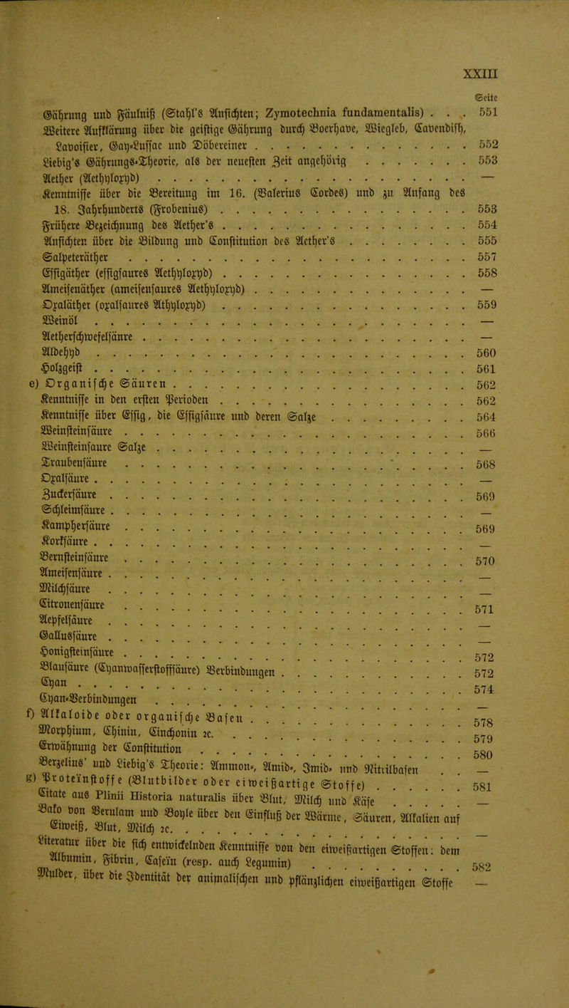 ©cite ©abntng imb gäulniß («StabT« 2lnftd)ten; Zyraotechnia fundamentalis) ... 551 2Beiterc äufflärung über bie geijttge ©äljrung burd) ©oerljatoe, äßieglcb, (Sabcubiff), Saüoiftev, @al)«2u[fac imb SDöbcrciner 552 £iebig'« ©äf)rung8»jEf)eorie, als ber neueren angcljong Sletfjcr (2ictb,t)lorub) — Äenntniffe über bte ^Bereitung im 16. (SSalertuS Sorbeö) unb ju Slnfang be8 18. 3af)rb,mtbert8 (grobeniuS) 553 g-rüfjere 33e$eid)nung be« 2letr)er*ö 554 Slnftdjter. über bte ißilbung unb Sonftttution bcß Slettjer'S 555 ©afyeterätl)er 557 (Sffigätljer (efftgfaureß 2tetl)t)toröb) 558 Slmeifenätljer (ametfenfaureß Sletb^lortib) — Dfolät^er (oralfaureS 9Itb>)tort)b) 559 SBeinöt y — Stetljerfdjtoefelfänre — Sllbefjbb 560 ^olagetfl 561 e) Drganifdje ©äuren 562 Jfenntniffe in ben erflen ^erioben 562 Äcnnrniffe über (Sffig, bie (Sfftgfäure unb bereit @atje 564 SSkinfletnfäure 566 SBeinfteinfaurc (Salje SEraubenfäure * 568 Dralfäure . . Budterfäure 569 ©djleunfäure _ Äam^erfäure 569 Äorffä'ure _ Sßernfieinfä'ure 570 2lmeifenfäure _ 2ftüd)fciure _ @itronen]äure 571 Stepfelfäure _ ©aüusfäure _ §omgjteinfäure 572 33laufäure (Guanrcafferftofpure) »erbtnbungen '572 ®jan ' 574 6tiait«SSerbinbuitgen 0 Stfatoibe ober organtfdje «afeu 57g 2TCorpl)iutn, Sljtnin, Sindjontn 2c 579 ©rtoübnung ber (Eonfütution . 580 »etatliu«' unb Siebig's S^eoue: Slmmon«, Hmib>,'Smtb. uttb'^itiilbafen ' ' ' - K) sJ*roteinftoffe (»Iutbilber ober eiroetßartigc ©toffe) . ' 581 Cttate aus Plinii Historia naturalis über JBIut; Wlild) unb fläfe ' — t Si?tIam UÖ 5801,16 Über oc einfIu6 0£r m™ • Säuren,' StTfofien auf «teratur über bie fid) enttnitfelnben Äeimtnifje üon ben eiiueifmrtiqen etoffeii: bem Älbumm, gtbrin. (Eafcin (resp. and; Seguntin) . . ' 582 Selber, über bie Sbentität ber antmaliföen unb öflänjlidjen'citoeißartigen Stoffe'