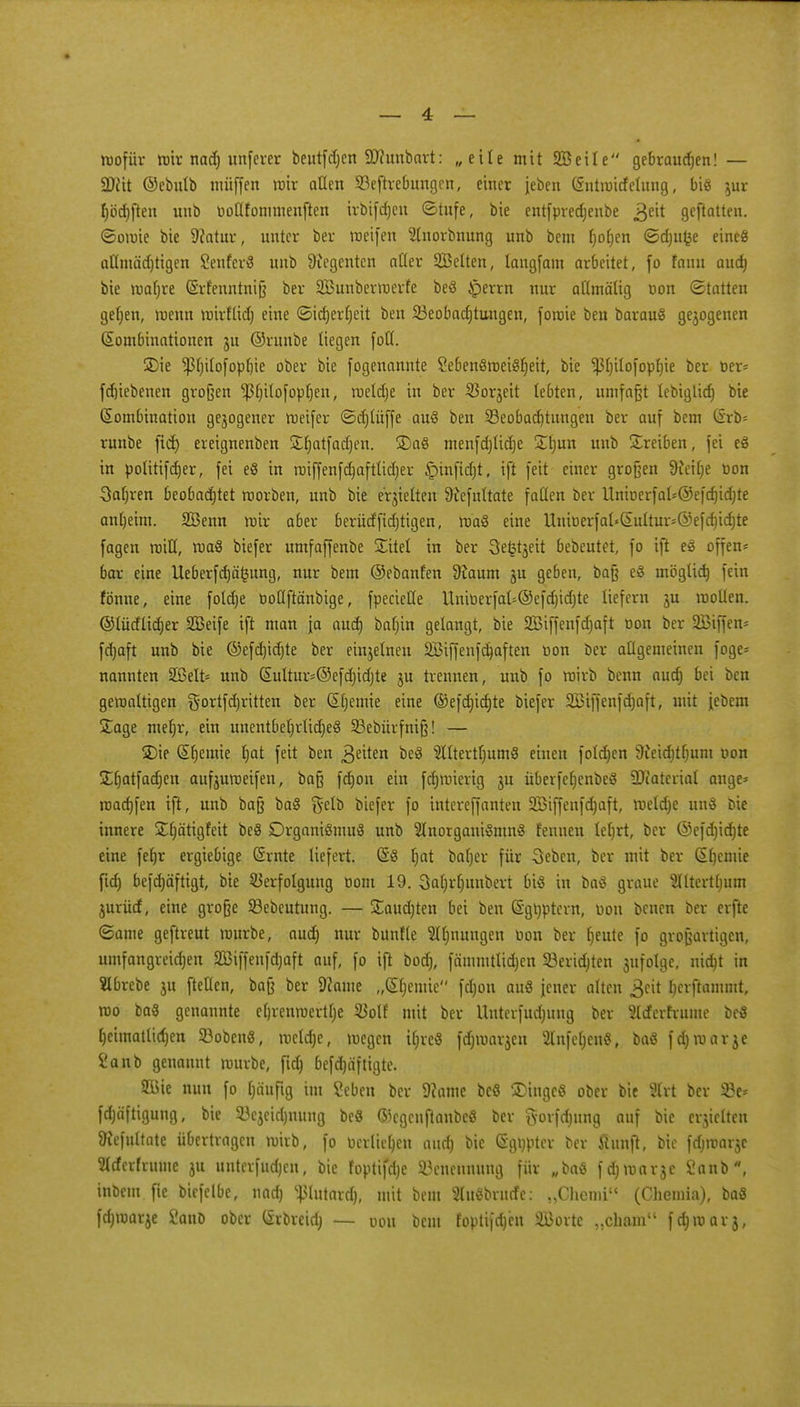 wofür wir nad) unferer beutfdjen SRunbart: „eile mit SB eile gebraudjen! — SJfit ©ebulb muffen wir allen 93eftrebung.cn, einer jeben (Sntmitfelung, bis jur f)öd)ften unb üotlfommenften irbifdjen ©tufe, bie entfpredjenbe gext geftatten. ©omie bie 9?atur, unter ber weifen 2tnorbnung unb bem r)ot)en ©djufce eine« aflmädjtigen SenferS unb Regenten afler 2Belten, langfam arbeitet, fo fann audj bie wafjre (Srfenntniß ber SBunberroerfe beS Jperrn nur aümälig tion (Statten geljen, wenn wirfüd) eine ©idjerfyeit ben 23eobadjtungen, fowie ben barauS gejogenen Kombinationen ju ©runbe liegen foH. S)ie Pjilofopbie ober bie fogenannte SebenSmeiSfjeit, bie ^3t)iIofopI)ie ber ber* fdjiebenen großen ^tjilofopljen, wetd)e in ber SBorjeit lebten, umfaßt lebiglid) bie Kombination gezogener weifer ©djlüffe auS ben 23eobad)tungen ber auf bcm (iro- runbe fid) ereignenben £fjatfad)en. 3)aS menfdjlidje £ljun unb treiben, fei eS in Politiker, fei eS in wiffenfd)afttid)er ^mftdjt, ift fett einer großen 9iei()e üon Sauren beobachtet worben, unb bie erhielten üiefuttate fallen ber UnioerfaI*©efd)id)te antjeim. Sßenn mir aber berütffid)tigen, waS eine Uniüerfal«SuItur*®efc^id)te fagen will, waS biefer umfaffenbe Site! in ber Sefctjeit bebeutet, fo ift eS offene bar eine Ueberfd)ä(3ung, nur bem ©ebanfen 9?aum ju geben, baß eS möglich, fein fonne, eine fotdtje ooUftänbige, fpecietle Unmerfal=@efd)id)te liefern ju mollen. ©lüdlidjer SBeife ift man \a aud) baljin getaugt, bie 2Biffenfd)aft toon ber 2Biffen- fdjaft unb bie ©efdjidjte ber einjelnen äßiffenfdjaften öon ber allgemeinen foge* nannten 2ßelt= unb Suttur*©efct)idjte $u trennen, unb fo mirb benn aud) bei ben gewaltigen ^ortfcfjritten ber Kljemie eine ®efd]id)te biefer 2Biffenfd)aft, mit iebem £age mefyr, ein unentbetjrüd)eS 23ebürfniß! — Ü)ie Chemie f)at feit ben 3eiten beS $lttertl)umS einen foldjen 9ieid)tljum von £ljatfad)en aufeumeifen, baß fdjon ein fdjmierig ju überfeljenbeS SDfaterial ange* raadjfen ift, unb baß baS §elb biefer fo intereffanten 2öiffenfd)aft, weldje unS bie innere £l)ätigfeit beS Organismus unb SlnorganiSmnS fennen leljrt, ber ©efdjidjte eine fefjr ergiebige Srnte liefert. (§S fjat baljer für 3ebcn, ber mit ber Ktjcmie fid) befdjäftigt, bie Verfolgung oom 19. 3a()rt)ituberi bis in baS graue 2lltertt)um jurücf, eine große 23ebeutung. — £aud)ten bei ben ©gtyptern, uou benen ber erfte <3ame geftreut mürbe, aud) nur bunfle Atmungen tion ber ()eute fo großartigen, umfangreidjen Sßiffenfdjaft auf, fo ift bodj, fämmtlidjen SBeridjten jufolge. nid)t in SIbrebe ju ftetlen, baß ber 9came „Stjemic fd)on auS jener alten $eit Ijcrftammt, rao baS genannte etjrenroertlje $olf mit ber Uuterfudjung ber 3tcfcrfrume befl [)cimatlid)en 53obenS, meiere, wegen ifjreS fdjmarjen 2lnfel;enS, baS fdjwarje i'anb genannt würbe, fid) befdjdfligte. Sßie nun fo Ijäuftg im Seben ber 9?ame beS Tinges ober bie Hrt ber 2?e* fd)äftigung, bie 23ejeid)itung beS ©egcuftanbeS ber gorfdjung auf bie erjieUen 9?efultate übertragen wirb, fo ticrtieljen aud) bie (Sgnpter ber Hunfl, bie fdjwarjc 5trferfruuie ju unterfueb^en, bie foptifdje Benennung für wbaS feb^warje 2anb, inbem fie biefelbe, nad) ^lutard), mit beut SluSbrucfe: „Chemi (Chemia), baS fd)warje SanD ober (Srbreid) — oou bem foptifcb,cn äBorte „cham f^worj,