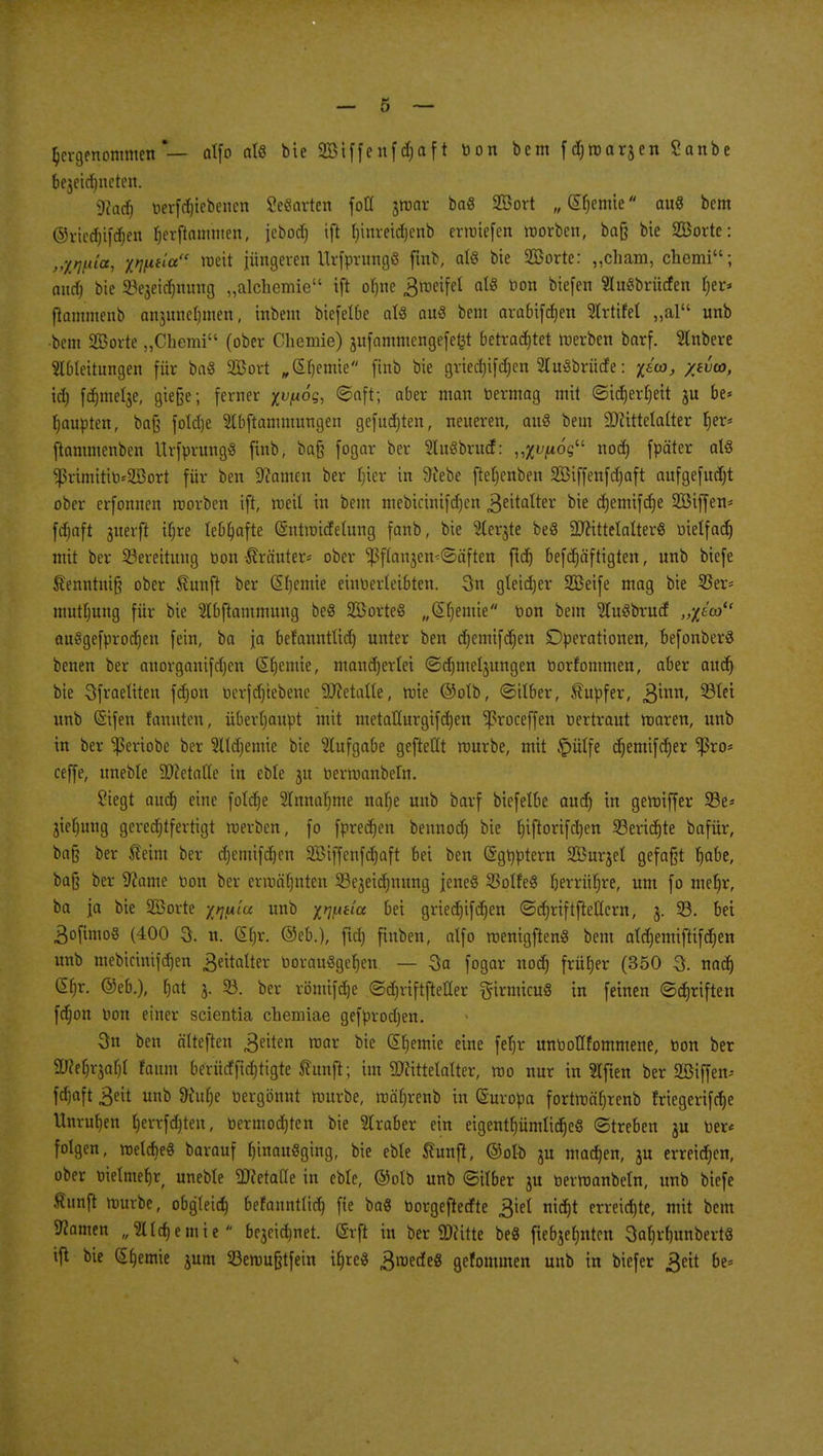 hergenommen — alfo als bie 2Biffcnfd)aft bon bem fdjmarjen Sanbe be$eitf)ncten. 9?ad) betriebenen Sefiarten foCC jwar ba« Sßort „dornte auS bem @ried)if<3&en b>rflamhten, [ebodj ift Ijtnreidjenb ermiefen roorben, baß bie SBorte: „iwia, xwtia mxi jüngeren Urfprungö ftnb, aU bie 2Borte: „cham, chemi; and) bie Scjeic^nimg „alchemie ift ob>e .ßroeifel afö l10n biefen 5Iu§briicfen ber* ftommenb anjunclimen, inbem biefelbe als auS bem arabifeben Strtifel „al unb bem 2Borte „Chemi (ober Chemie) jufammengefefet betrautet werben barf. Slnbere Zuleitungen für baS SBort „db>mie ftnb bie grieä)ifä)en Sluöbrücfe: ieca, yivu>, ich fdjmelje, gieße; ferner %vfioq, «Saft; aber man bermag mit ©icberfjeit ju be* Raupten, baß folcbe Slbftammungen gefügten, neueren, attS bem Mittelalter Ijer* ftammenben UtjprungS ftnb, baß fogar ber 3Iu§britcf: „x^os noefi fpäter als *ßrimitto*2ßort für ben Tanten ber £)ier in 9tebe fte()enben SÖiffenfcbaft aufgefudjt ober erfonnen roorben ift, weil in bem mebicini|d)en Zeitalter bie cfjemifcfje Sßiffen* ftfiaft jiterft tf;re XeO^afte (Sntmtcfetung fanb, bie 3terjte beö Mittelalter« bielfad) mit ber Bereitung bon-Kräuter* ober ^ßftanjen^äften fidt) befdjäftigten, unb biefe £enntniß ober Sunft ber GEbemie einberleibten. 3n gleicher SBeife mag bie 55er- mutfjung für bie Slbftammung beö SBorteS „(Sfyemie bon bem ZuSbrud „x0 auSgefproäjen fein, ba ja befanntlid) unter ben d)entifd)en Operationen, befonberS benen ber auorganifdjen Chemie, mandjerlet ©djmeljungen borfommen, aber audr) bie Sfraeltten fdjon berfdjiebene Metalle, rote ©olb, ©ilber, Tupfer, Binn, 93tet unb (Sifen fannten, überhaupt mit metaHurgifcben ^3roceffen bertraut waren, unb in ber ^eriobe ber Slldjemie bie Aufgabe gefteCCt rourbe, mit £>ülfe crjemifd)er Ißro* ceffe, ttneble Metalle in eble 3U berwanbeftt. Siegt aueb eine fotdtje 2Innal)tne nafje unb barf biefelbe aud) in gewiffer 23e* jiebung gerechtfertigt werben, fo fpredjen bennodj bie biftorifdjen 23erid)te bafür, baß ber Seim ber cbemifdjen Sßiffenfdjaft bei ben (Sgbptern SBurjel gefaßt fjabe, baß ber ^came bon ber ermähnten 93ejeid)nitng jeneö SBolfe« Ijerrüfre, um fo mef)r, ba ja bie Sßorte x^«/'« unb xwfta bei griedjifcfjen ©crjriftftellcrn, 3. 33. bei 3ofimo§ (400 3. u. (Sb>. @eb.), ftet) finben, alfo roenigftenS bem atd)emiftifch>n unb mebtcintfdjen Zeitalter borauSgeben. — 3a fogar nod) früber (350 3. nad) (Sb>. ®eb.), Ijat 3. 33. ber römtfdje ©djriftftefler girmicuS in feinen ©dwiften fdjon bon einer scientia chemiae gefprodjen. 3n ben älteften Reiten war bie Hernie eine feb> unboHfomntene, bon ber Mer^a!)! faitm beriieffirfjttgte ffunft; im Mittelatter, wo nur in Elften ber Sßiffen- febaft 3eü unb &ittt)e bergönnt würbe, roäljrenb in (Suropa fortwäljrenb friegerifdje Unruhen tjcrrfdjten, bcrmod)tcn bie Araber ein eigentt;ümltcc)eö ©treben ju ber« folgen, welche« barauf b>ait«ging, bie eble Stunft, ©otb ju machen, ju erreichen, ober ötelmeb>f uneble Metafie in eble, ©olb unb ©über ju berwanbeln, unb biefe äunjt würbe, obgleich befanntlid) fie ba« borgeftedte ^iel nid)t erreid)te, mit bem Tanten „Sildjemie bejeid)net. Grft in ber Mitte beg fiebjebntcn 3al)rl)ttnbertÖ ift bie Hernie jum Semußtfein iljre« ^roede« gefommen unb in biefer ^eit be=